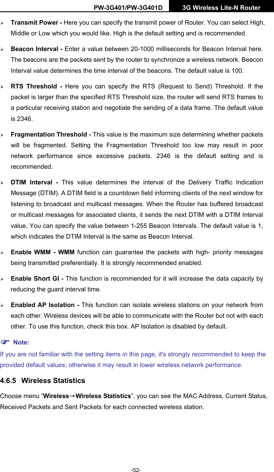 PW-3G401/PW-3G401D  3G Wireless Lite-N Router  &frac34; Transmit Power - Here you can specify the transmit power of Router. You can select High, Middle or Low which you would like. High is the default setting and is recommended. &frac34; Beacon Interval - Enter a value between 20-1000 milliseconds for Beacon Interval here. The beacons are the packets sent by the router to synchronize a wireless network. Beacon Interval value determines the time interval of the beacons. The default value is 100.   &frac34; RTS Threshold - Here you can specify the RTS (Request to Send) Threshold. If the packet is larger than the specified RTS Threshold size, the router will send RTS frames to a particular receiving station and negotiate the sending of a data frame. The default value is 2346.   &frac34; Fragmentation Threshold - This value is the maximum size determining whether packets will be fragmented. Setting the Fragmentation Threshold too low may result in poor network performance since excessive packets. 2346 is the default setting and is recommended.  &frac34; DTIM Interval - This value determines the interval of the Delivery Traffic Indication Message (DTIM). A DTIM field is a countdown field informing clients of the next window for listening to broadcast and multicast messages. When the Router has buffered broadcast or multicast messages for associated clients, it sends the next DTIM with a DTIM Interval value. You can specify the value between 1-255 Beacon Intervals. The default value is 1, which indicates the DTIM Interval is the same as Beacon Interval.   &frac34; Enable WMM - WMM function can guarantee the packets with high- priority messages being transmitted preferentially. It is strongly recommended enabled.   &frac34; Enable Short GI - This function is recommended for it will increase the data capacity by reducing the guard interval time.  &frac34; Enabled AP Isolation - This function can isolate wireless stations on your network from each other. Wireless devices will be able to communicate with the Router but not with each other. To use this function, check this box. AP Isolation is disabled by default. ) Note: If you are not familiar with the setting items in this page, it's strongly recommended to keep the provided default values; otherwise it may result in lower wireless network performance. 4.6.5  Wireless Statistics Choose menu &ldquo;Wireless&rarr;Wireless Statistics&rdquo;, you can see the MAC Address, Current Status, Received Packets and Sent Packets for each connected wireless station. -52- 