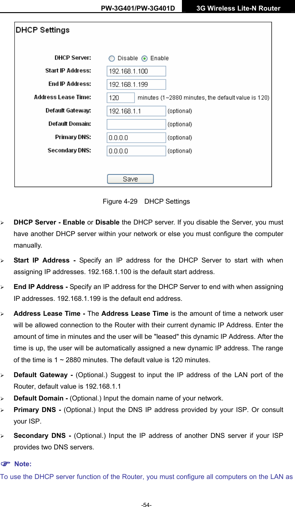 PW-3G401/PW-3G401D  3G Wireless Lite-N Router   Figure 4-29  DHCP Settings &frac34; DHCP Server - Enable or Disable the DHCP server. If you disable the Server, you must have another DHCP server within your network or else you must configure the computer manually. &frac34; Start IP Address - Specify an IP address for the DHCP Server to start with when assigning IP addresses. 192.168.1.100 is the default start address. &frac34; End IP Address - Specify an IP address for the DHCP Server to end with when assigning IP addresses. 192.168.1.199 is the default end address. &frac34; Address Lease Time - The Address Lease Time is the amount of time a network user will be allowed connection to the Router with their current dynamic IP Address. Enter the amount of time in minutes and the user will be "leased" this dynamic IP Address. After the time is up, the user will be automatically assigned a new dynamic IP address. The range of the time is 1 ~ 2880 minutes. The default value is 120 minutes. &frac34; Default Gateway - (Optional.) Suggest to input the IP address of the LAN port of the Router, default value is 192.168.1.1 &frac34; Default Domain - (Optional.) Input the domain name of your network. &frac34; Primary DNS - (Optional.) Input the DNS IP address provided by your ISP. Or consult your ISP. &frac34; Secondary DNS - (Optional.) Input the IP address of another DNS server if your ISP provides two DNS servers. ) Note: To use the DHCP server function of the Router, you must configure all computers on the LAN as -54- 