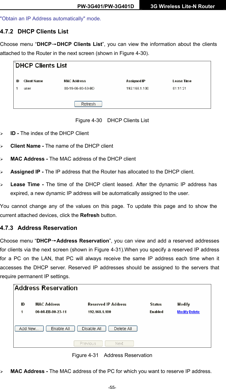 PW-3G401/PW-3G401D  3G Wireless Lite-N Router  "Obtain an IP Address automatically" mode. 4.7.2  DHCP Clients List Choose menu &ldquo;DHCP&rarr;DHCP Clients List&rdquo;, you can view the information about the clients attached to the Router in the next screen (shown in Figure 4-30).  Figure 4-30    DHCP Clients List &frac34; ID - The index of the DHCP Client   &frac34; Client Name - The name of the DHCP client   &frac34; MAC Address - The MAC address of the DHCP client   &frac34; Assigned IP - The IP address that the Router has allocated to the DHCP client. &frac34; Lease Time - The time of the DHCP client leased. After the dynamic IP address has expired, a new dynamic IP address will be automatically assigned to the user. You cannot change any of the values on this page. To update this page and to show the current attached devices, click the Refresh button. 4.7.3  Address Reservation Choose menu &ldquo;DHCP&rarr;Address Reservation&rdquo;, you can view and add a reserved addresses for clients via the next screen (shown in Figure 4-31).When you specify a reserved IP address for a PC on the LAN, that PC will always receive the same IP address each time when it accesses the DHCP server. Reserved IP addresses should be assigned to the servers that require permanent IP settings.    Figure 4-31  Address Reservation &frac34; MAC Address - The MAC address of the PC for which you want to reserve IP address. -55- 