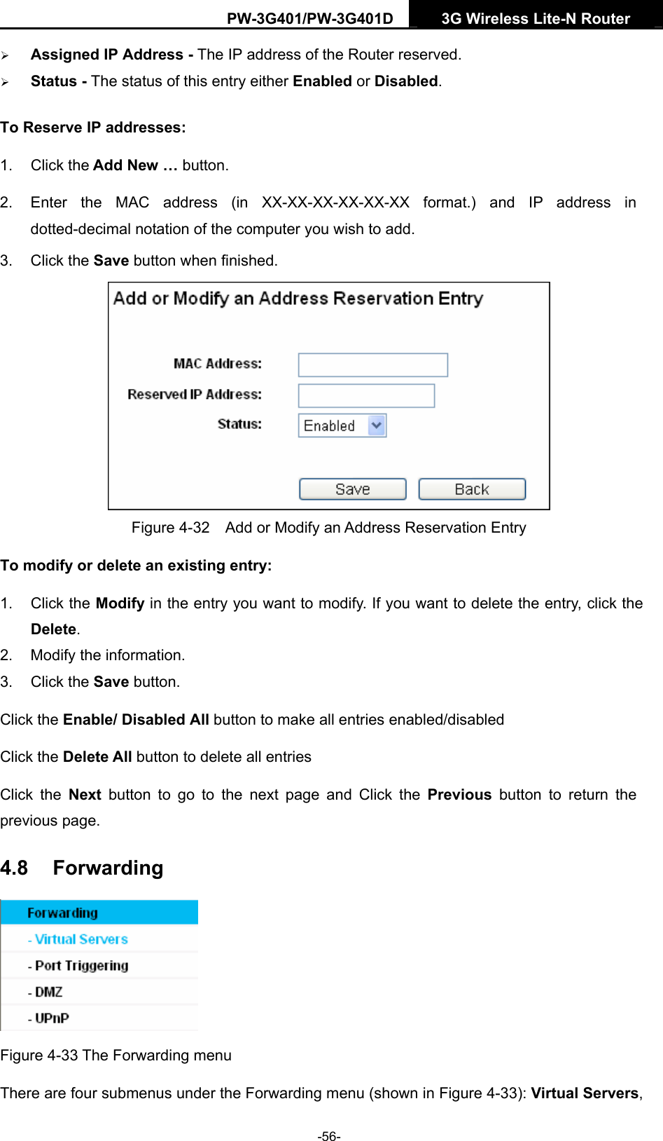 PW-3G401/PW-3G401D  3G Wireless Lite-N Router  &frac34; Assigned IP Address - The IP address of the Router reserved. &frac34; Status - The status of this entry either Enabled or Disabled. To Reserve IP addresses:  1. Click the Add New &hellip; button.   2.  Enter the MAC address (in XX-XX-XX-XX-XX-XX format.) and IP address in dotted-decimal notation of the computer you wish to add.   3. Click the Save button when finished.    Figure 4-32    Add or Modify an Address Reservation Entry To modify or delete an existing entry: 1. Click the Modify in the entry you want to modify. If you want to delete the entry, click the Delete. 2.  Modify the information.   3. Click the Save button. Click the Enable/ Disabled All button to make all entries enabled/disabled Click the Delete All button to delete all entries Click the Next button to go to the next page and Click the Previous button to return the previous page. 4.8  Forwarding  Figure 4-33 The Forwarding menu There are four submenus under the Forwarding menu (shown in Figure 4-33): Virtual Servers, -56- 