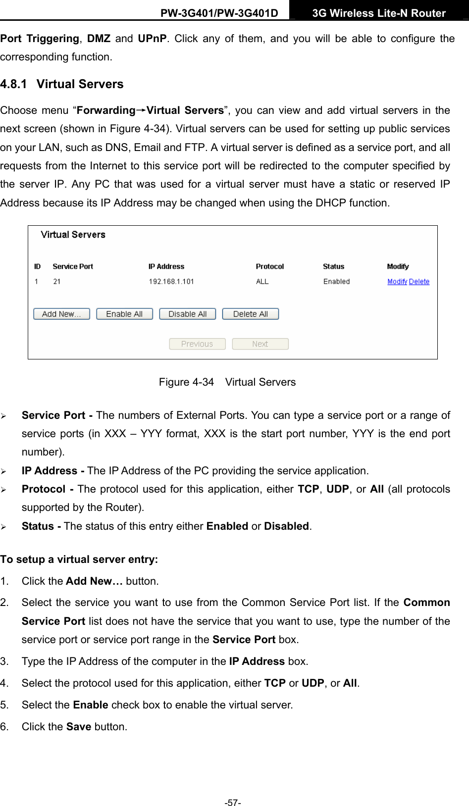 PW-3G401/PW-3G401D  3G Wireless Lite-N Router  Port Triggering,  DMZ and UPnP. Click any of them, and you will be able to configure the corresponding function. 4.8.1  Virtual Servers Choose menu &ldquo;Forwarding&rarr;Virtual Servers&rdquo;, you can view and add virtual servers in the next screen (shown in Figure 4-34). Virtual servers can be used for setting up public services on your LAN, such as DNS, Email and FTP. A virtual server is defined as a service port, and all requests from the Internet to this service port will be redirected to the computer specified by the server IP. Any PC that was used for a virtual server must have a static or reserved IP Address because its IP Address may be changed when using the DHCP function.    Figure 4-34  Virtual Servers &frac34; Service Port - The numbers of External Ports. You can type a service port or a range of service ports (in XXX &ndash; YYY format, XXX is the start port number, YYY is the end port number).  &frac34; IP Address - The IP Address of the PC providing the service application. &frac34; Protocol - The protocol used for this application, either TCP, UDP, or All (all protocols supported by the Router). &frac34; Status - The status of this entry either Enabled or Disabled. To setup a virtual server entry:   1. Click the Add New&hellip; button. 2.  Select the service you want to use from the Common Service Port list. If the Common Service Port list does not have the service that you want to use, type the number of the service port or service port range in the Service Port box. 3.  Type the IP Address of the computer in the IP Address box.  4.  Select the protocol used for this application, either TCP or UDP, or All. 5. Select the Enable check box to enable the virtual server. 6. Click the Save button.   -57- 