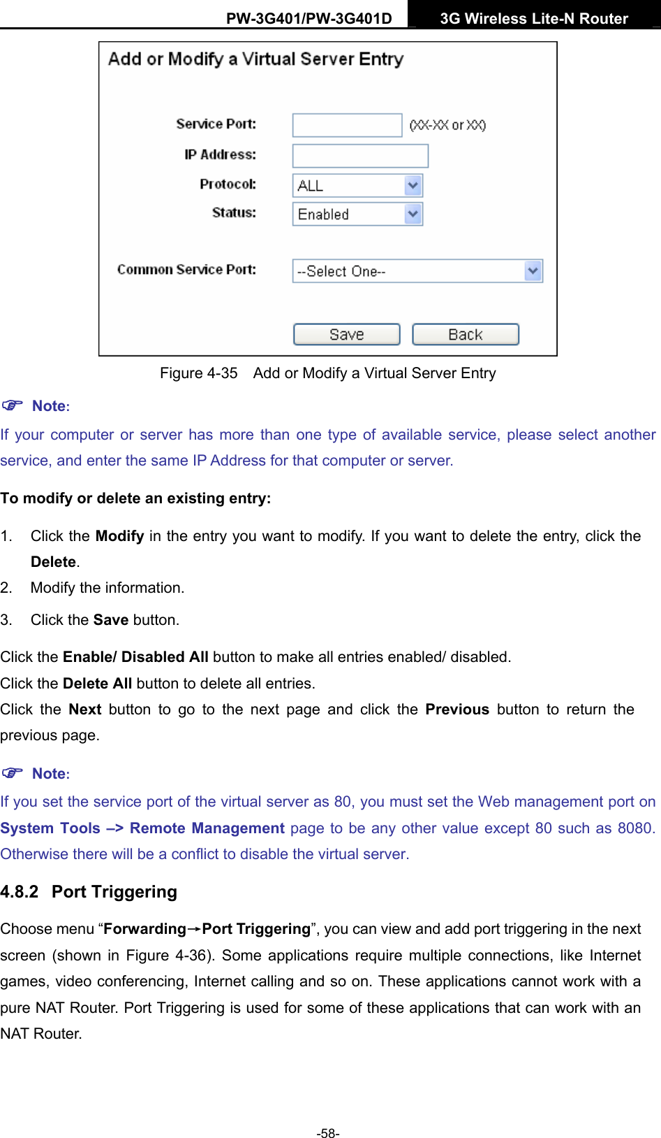 PW-3G401/PW-3G401D  3G Wireless Lite-N Router   Figure 4-35    Add or Modify a Virtual Server Entry ) Note: If your computer or server has more than one type of available service, please select another service, and enter the same IP Address for that computer or server. To modify or delete an existing entry: 1. Click the Modify in the entry you want to modify. If you want to delete the entry, click the Delete. 2.  Modify the information.   3. Click the Save button. Click the Enable/ Disabled All button to make all entries enabled/ disabled. Click the Delete All button to delete all entries. Click the Next button to go to the next page and click the Previous button to return the previous page. ) Note: If you set the service port of the virtual server as 80, you must set the Web management port on System Tools &ndash;> Remote Management page to be any other value except 80 such as 8080. Otherwise there will be a conflict to disable the virtual server. 4.8.2  Port Triggering Choose menu &ldquo;Forwarding&rarr;Port Triggering&rdquo;, you can view and add port triggering in the next screen (shown in Figure 4-36). Some applications require multiple connections, like Internet games, video conferencing, Internet calling and so on. These applications cannot work with a pure NAT Router. Port Triggering is used for some of these applications that can work with an NAT Router.   -58- 
