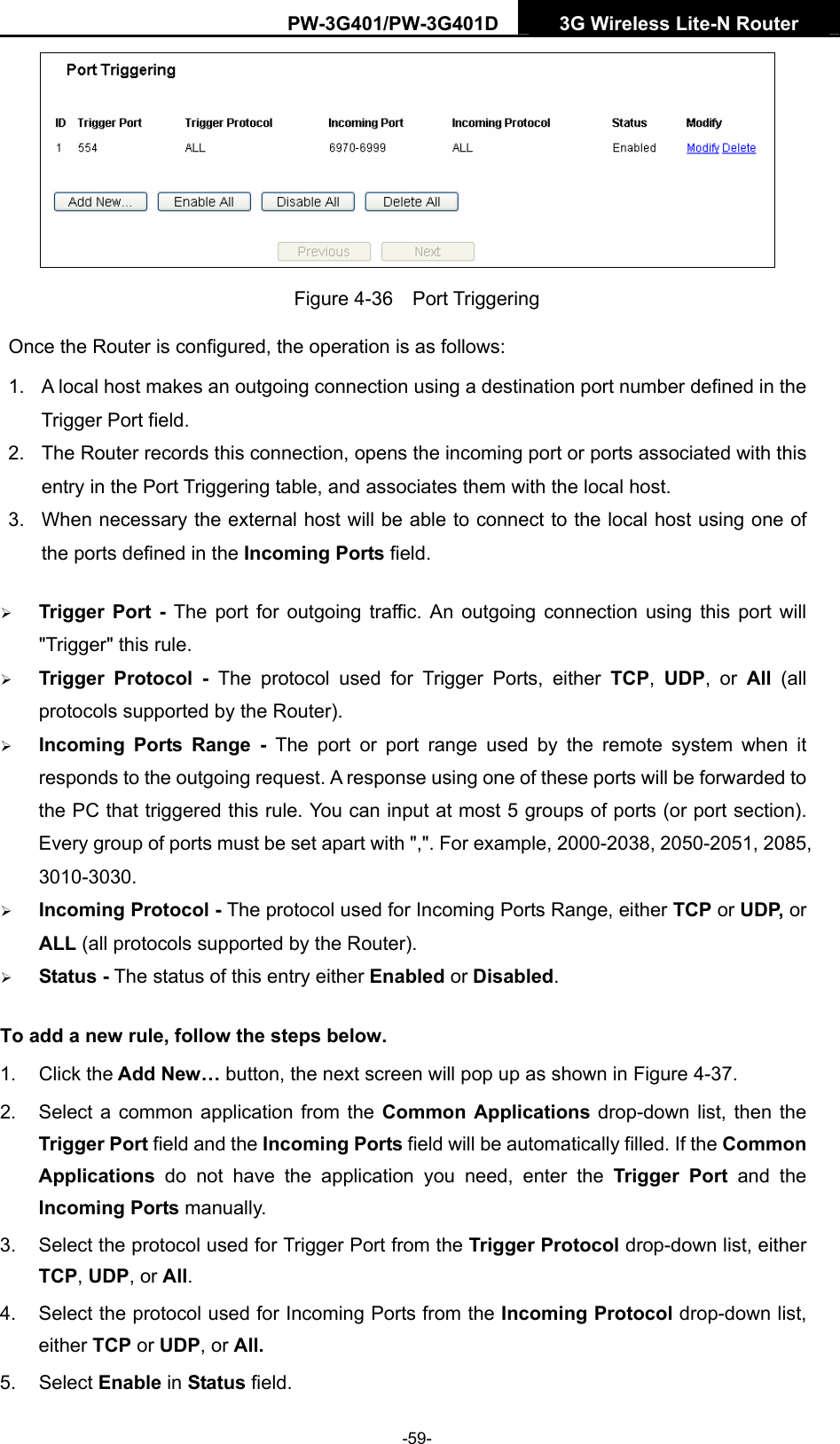 PW-3G401/PW-3G401D  3G Wireless Lite-N Router   Figure 4-36  Port Triggering Once the Router is configured, the operation is as follows: 1.  A local host makes an outgoing connection using a destination port number defined in the Trigger Port field.   2.  The Router records this connection, opens the incoming port or ports associated with this entry in the Port Triggering table, and associates them with the local host.   3.  When necessary the external host will be able to connect to the local host using one of the ports defined in the Incoming Ports field. &frac34; Trigger Port - The port for outgoing traffic. An outgoing connection using this port will "Trigger" this rule. &frac34; Trigger Protocol - The protocol used for Trigger Ports, either TCP,  UDP, or All  (all protocols supported by the Router). &frac34; Incoming Ports Range - The port or port range used by the remote system when it responds to the outgoing request. A response using one of these ports will be forwarded to the PC that triggered this rule. You can input at most 5 groups of ports (or port section). Every group of ports must be set apart with ",". For example, 2000-2038, 2050-2051, 2085, 3010-3030. &frac34; Incoming Protocol - The protocol used for Incoming Ports Range, either TCP or UDP, or ALL (all protocols supported by the Router). &frac34; Status - The status of this entry either Enabled or Disabled. To add a new rule, follow the steps below.   1. Click the Add New&hellip; button, the next screen will pop up as shown in Figure 4-37. 2.  Select a common application from the Common Applications drop-down list, then the Trigger Port field and the Incoming Ports field will be automatically filled. If the Common Applications  do not have the application you need, enter the Trigger Port and the Incoming Ports manually. 3.  Select the protocol used for Trigger Port from the Trigger Protocol drop-down list, either TCP, UDP, or All. 4.  Select the protocol used for Incoming Ports from the Incoming Protocol drop-down list, either TCP or UDP, or All. 5. Select Enable in Status field.   -59- 