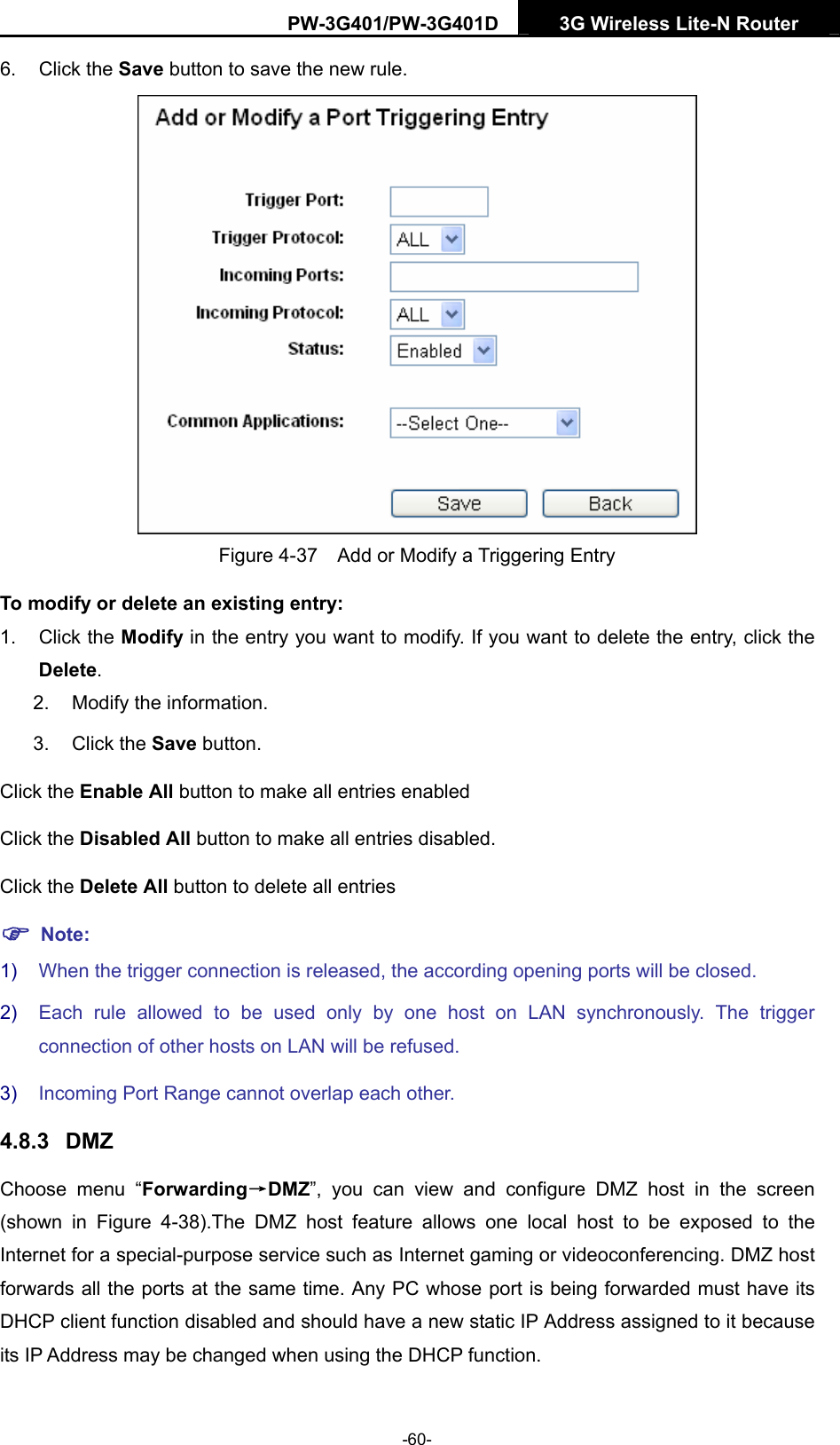 PW-3G401/PW-3G401D  3G Wireless Lite-N Router  6. Click the Save button to save the new rule.  Figure 4-37    Add or Modify a Triggering Entry To modify or delete an existing entry: 1. Click the Modify in the entry you want to modify. If you want to delete the entry, click the Delete. 2.  Modify the information.   3. Click the Save button. Click the Enable All button to make all entries enabled Click the Disabled All button to make all entries disabled. Click the Delete All button to delete all entries ) Note: 1)  When the trigger connection is released, the according opening ports will be closed. 2)  Each rule allowed to be used only by one host on LAN synchronously. The trigger connection of other hosts on LAN will be refused. 3)  Incoming Port Range cannot overlap each other. 4.8.3  DMZ Choose menu &ldquo;Forwarding&rarr;DMZ&rdquo;, you can view and configure DMZ host in the screen (shown in Figure 4-38).The DMZ host feature allows one local host to be exposed to the Internet for a special-purpose service such as Internet gaming or videoconferencing. DMZ host forwards all the ports at the same time. Any PC whose port is being forwarded must have its DHCP client function disabled and should have a new static IP Address assigned to it because its IP Address may be changed when using the DHCP function. -60- 