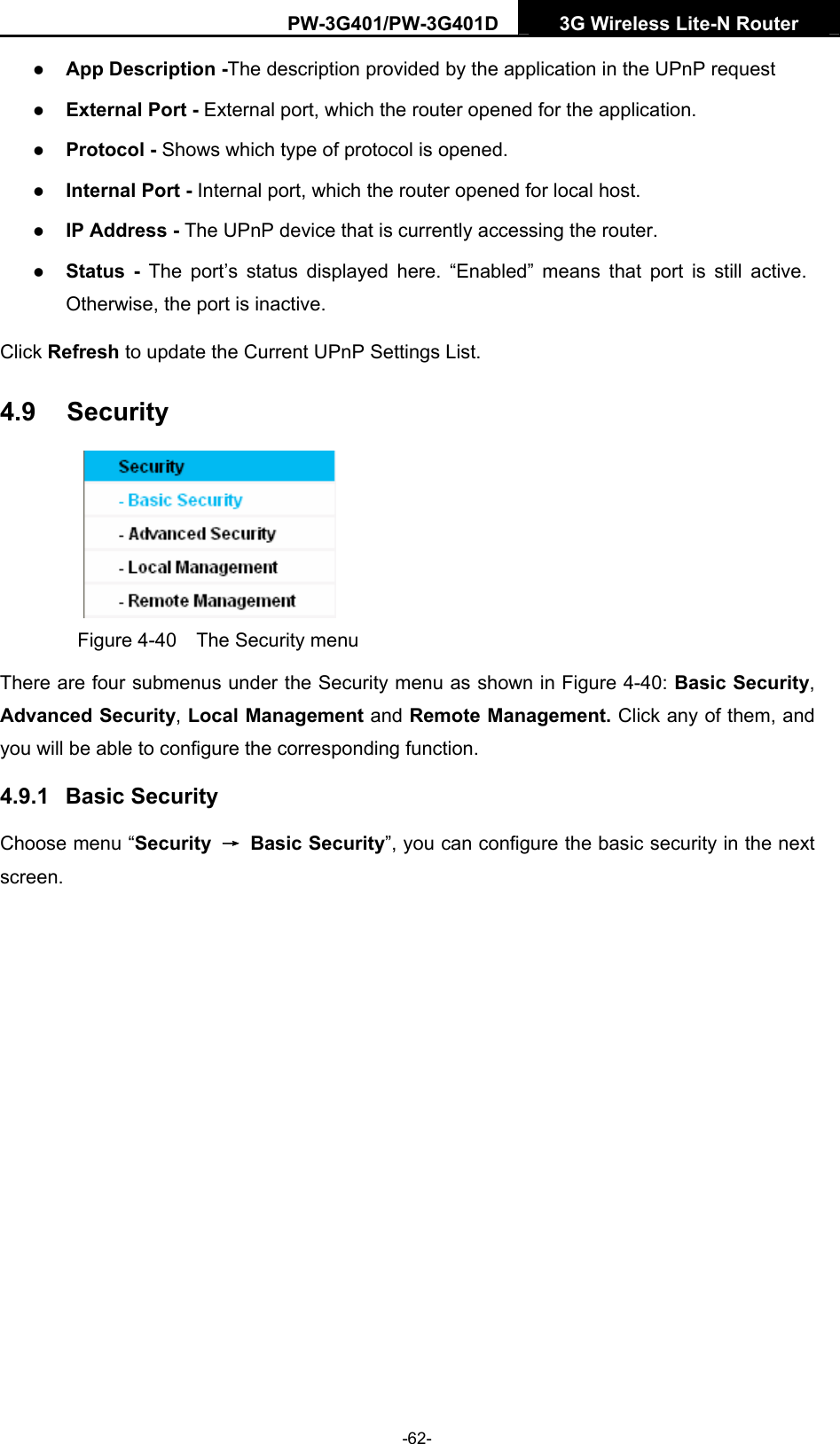 PW-3G401/PW-3G401D  3G Wireless Lite-N Router  z App Description -The description provided by the application in the UPnP request z External Port - External port, which the router opened for the application. z Protocol - Shows which type of protocol is opened. z Internal Port - Internal port, which the router opened for local host. z IP Address - The UPnP device that is currently accessing the router. z Status - The port&rsquo;s status displayed here. &ldquo;Enabled&rdquo; means that port is still active. Otherwise, the port is inactive. Click Refresh to update the Current UPnP Settings List.   4.9  Security  Figure 4-40    The Security menu There are four submenus under the Security menu as shown in Figure 4-40: Basic Security, Advanced Security, Local Management and Remote Management. Click any of them, and you will be able to configure the corresponding function. 4.9.1  Basic Security Choose menu &ldquo;Security  &rarr; Basic Security&rdquo;, you can configure the basic security in the next screen. -62- 