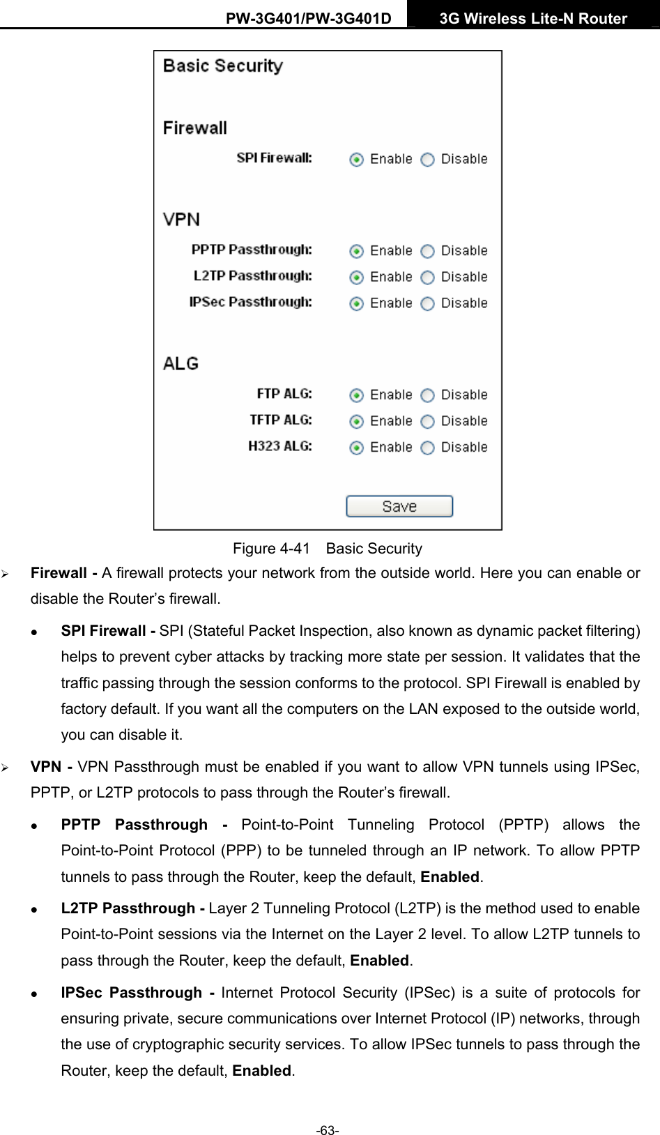 PW-3G401/PW-3G401D  3G Wireless Lite-N Router   Figure 4-41  Basic Security &frac34; Firewall - A firewall protects your network from the outside world. Here you can enable or disable the Router&rsquo;s firewall. z SPI Firewall - SPI (Stateful Packet Inspection, also known as dynamic packet filtering) helps to prevent cyber attacks by tracking more state per session. It validates that the traffic passing through the session conforms to the protocol. SPI Firewall is enabled by factory default. If you want all the computers on the LAN exposed to the outside world, you can disable it.   &frac34; VPN - VPN Passthrough must be enabled if you want to allow VPN tunnels using IPSec, PPTP, or L2TP protocols to pass through the Router&rsquo;s firewall. z PPTP Passthrough - Point-to-Point Tunneling Protocol (PPTP) allows the Point-to-Point Protocol (PPP) to be tunneled through an IP network. To allow PPTP tunnels to pass through the Router, keep the default, Enabled.  z L2TP Passthrough - Layer 2 Tunneling Protocol (L2TP) is the method used to enable Point-to-Point sessions via the Internet on the Layer 2 level. To allow L2TP tunnels to pass through the Router, keep the default, Enabled. z IPSec Passthrough - Internet Protocol Security (IPSec) is a suite of protocols for ensuring private, secure communications over Internet Protocol (IP) networks, through the use of cryptographic security services. To allow IPSec tunnels to pass through the Router, keep the default, Enabled. -63- 
