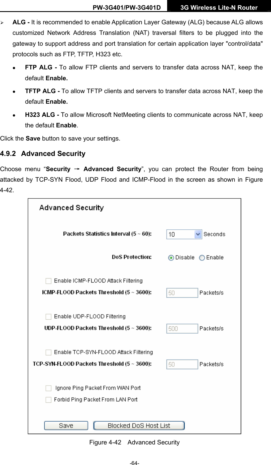 PW-3G401/PW-3G401D  3G Wireless Lite-N Router  &frac34; ALG - It is recommended to enable Application Layer Gateway (ALG) because ALG allows customized Network Address Translation (NAT) traversal filters to be plugged into the gateway to support address and port translation for certain application layer "control/data" protocols such as FTP, TFTP, H323 etc.   z FTP ALG - To allow FTP clients and servers to transfer data across NAT, keep the default Enable.   z TFTP ALG - To allow TFTP clients and servers to transfer data across NAT, keep the default Enable. z H323 ALG - To allow Microsoft NetMeeting clients to communicate across NAT, keep the default Enable. Click the Save button to save your settings. 4.9.2  Advanced Security Choose menu &ldquo;Security  &rarr; Advanced Security&rdquo;, you can protect the Router from being attacked by TCP-SYN Flood, UDP Flood and ICMP-Flood in the screen as shown in Figure 4-42.   Figure 4-42  Advanced Security -64- 
