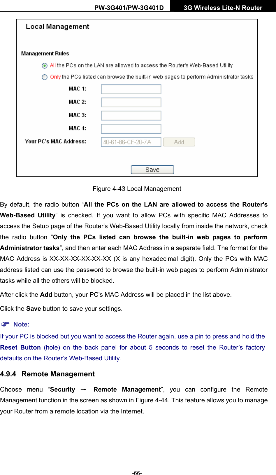 PW-3G401/PW-3G401D  3G Wireless Lite-N Router   Figure 4-43 Local Management By default, the radio button &ldquo;All the PCs on the LAN are allowed to access the Router's Web-Based Utility&rdquo; is checked. If you want to allow PCs with specific MAC Addresses to access the Setup page of the Router's Web-Based Utility locally from inside the network, check the radio button &ldquo;Only the PCs listed can browse the built-in web pages to perform Administrator tasks&rdquo;, and then enter each MAC Address in a separate field. The format for the MAC Address is XX-XX-XX-XX-XX-XX (X is any hexadecimal digit). Only the PCs with MAC address listed can use the password to browse the built-in web pages to perform Administrator tasks while all the others will be blocked.   After click the Add button, your PC's MAC Address will be placed in the list above. Click the Save button to save your settings.   ) Note: If your PC is blocked but you want to access the Router again, use a pin to press and hold the Reset Button (hole) on the back panel for about 5 seconds to reset the Router&rsquo;s factory defaults on the Router&rsquo;s Web-Based Utility. 4.9.4  Remote Management Choose menu &ldquo;Security  &rarr; Remote Management&rdquo;, you can configure the Remote Management function in the screen as shown in Figure 4-44. This feature allows you to manage your Router from a remote location via the Internet. -66- 