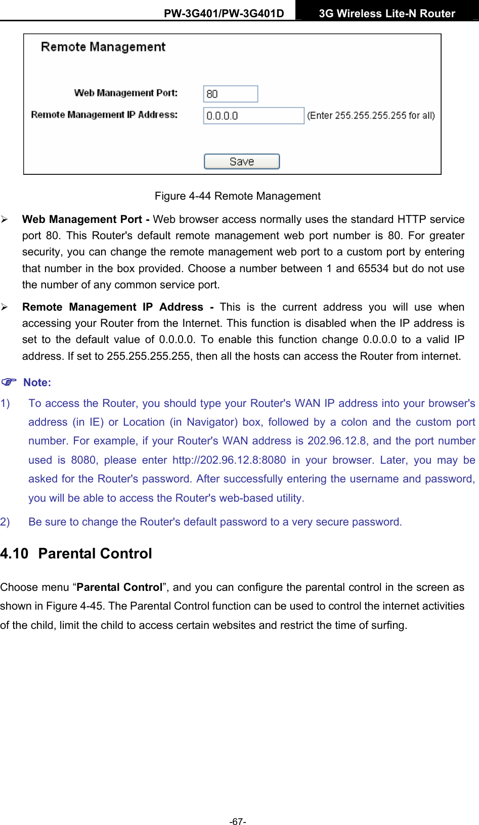 PW-3G401/PW-3G401D  3G Wireless Lite-N Router   Figure 4-44 Remote Management &frac34; Web Management Port - Web browser access normally uses the standard HTTP service port 80. This Router's default remote management web port number is 80. For greater security, you can change the remote management web port to a custom port by entering that number in the box provided. Choose a number between 1 and 65534 but do not use the number of any common service port.   &frac34; Remote Management IP Address - This is the current address you will use when accessing your Router from the Internet. This function is disabled when the IP address is set to the default value of 0.0.0.0. To enable this function change 0.0.0.0 to a valid IP address. If set to 255.255.255.255, then all the hosts can access the Router from internet.   ) Note: 1)  To access the Router, you should type your Router's WAN IP address into your browser's address (in IE) or Location (in Navigator) box, followed by a colon and the custom port number. For example, if your Router's WAN address is 202.96.12.8, and the port number used is 8080, please enter http://202.96.12.8:8080 in your browser. Later, you may be asked for the Router's password. After successfully entering the username and password, you will be able to access the Router's web-based utility. 2)  Be sure to change the Router's default password to a very secure password. 4.10  Parental Control Choose menu &ldquo;Parental Control&rdquo;, and you can configure the parental control in the screen as shown in Figure 4-45. The Parental Control function can be used to control the internet activities of the child, limit the child to access certain websites and restrict the time of surfing. -67- 