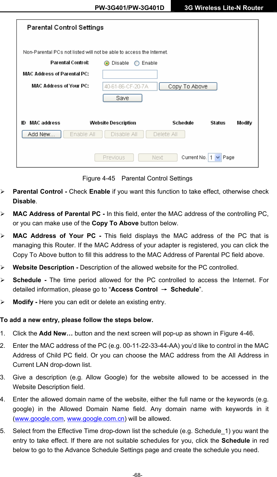 PW-3G401/PW-3G401D  3G Wireless Lite-N Router   Figure 4-45    Parental Control Settings &frac34; Parental Control - Check Enable if you want this function to take effect, otherwise check Disable.  &frac34; MAC Address of Parental PC - In this field, enter the MAC address of the controlling PC, or you can make use of the Copy To Above button below.   &frac34; MAC Address of Your PC - This field displays the MAC address of the PC that is managing this Router. If the MAC Address of your adapter is registered, you can click the Copy To Above button to fill this address to the MAC Address of Parental PC field above.   &frac34; Website Description - Description of the allowed website for the PC controlled.   &frac34; Schedule - The time period allowed for the PC controlled to access the Internet. For detailed information, please go to &ldquo;Access Control  &rarr; Schedule&rdquo;.  &frac34; Modify - Here you can edit or delete an existing entry.   To add a new entry, please follow the steps below. 1. Click the Add New&hellip; button and the next screen will pop-up as shown in Figure 4-46. 2.  Enter the MAC address of the PC (e.g. 00-11-22-33-44-AA) you&rsquo;d like to control in the MAC Address of Child PC field. Or you can choose the MAC address from the All Address in Current LAN drop-down list. 3.  Give a description (e.g. Allow Google) for the website allowed to be accessed in the Website Description field. 4.  Enter the allowed domain name of the website, either the full name or the keywords (e.g. google) in the Allowed Domain Name field. Any domain name with keywords in it (www.google.com, www.google.com.cn) will be allowed. 5.  Select from the Effective Time drop-down list the schedule (e.g. Schedule_1) you want the entry to take effect. If there are not suitable schedules for you, click the Schedule in red below to go to the Advance Schedule Settings page and create the schedule you need. -68- 