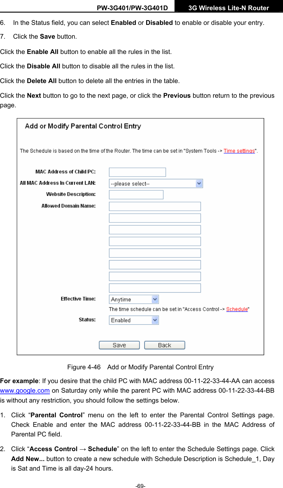 PW-3G401/PW-3G401D  3G Wireless Lite-N Router  6.  In the Status field, you can select Enabled or Disabled to enable or disable your entry. 7. Click the Save button. Click the Enable All button to enable all the rules in the list. Click the Disable All button to disable all the rules in the list. Click the Delete All button to delete all the entries in the table. Click the Next button to go to the next page, or click the Previous button return to the previous page.  Figure 4-46    Add or Modify Parental Control Entry For example: If you desire that the child PC with MAC address 00-11-22-33-44-AA can access www.google.com on Saturday only while the parent PC with MAC address 00-11-22-33-44-BB is without any restriction, you should follow the settings below. 1. Click &ldquo;Parental Control&rdquo; menu on the left to enter the Parental Control Settings page. Check Enable and enter the MAC address 00-11-22-33-44-BB in the MAC Address of Parental PC field.   2. Click &ldquo;Access Control &rarr; Schedule&rdquo; on the left to enter the Schedule Settings page. Click Add New... button to create a new schedule with Schedule Description is Schedule_1, Day is Sat and Time is all day-24 hours.   -69- 