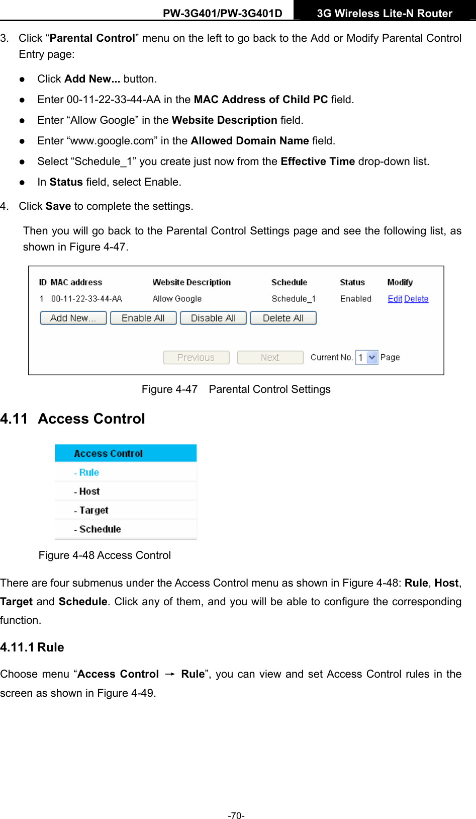 PW-3G401/PW-3G401D  3G Wireless Lite-N Router  3. Click &ldquo;Parental Control&rdquo; menu on the left to go back to the Add or Modify Parental Control Entry page:   z Click Add New... button.   z Enter 00-11-22-33-44-AA in the MAC Address of Child PC field.   z Enter &ldquo;Allow Google&rdquo; in the Website Description field.   z Enter &ldquo;www.google.com&rdquo; in the Allowed Domain Name field.   z Select &ldquo;Schedule_1&rdquo; you create just now from the Effective Time drop-down list.   z In Status field, select Enable.   4. Click Save to complete the settings. Then you will go back to the Parental Control Settings page and see the following list, as shown in Figure 4-47.  Figure 4-47    Parental Control Settings 4.11  Access Control  Figure 4-48 Access Control There are four submenus under the Access Control menu as shown in Figure 4-48: Rule, Host, Target and Schedule. Click any of them, and you will be able to configure the corresponding function. 4.11.1 Rule Choose menu &ldquo;Access Control  &rarr; Rule&rdquo;, you can view and set Access Control rules in the screen as shown in Figure 4-49.  -70- 