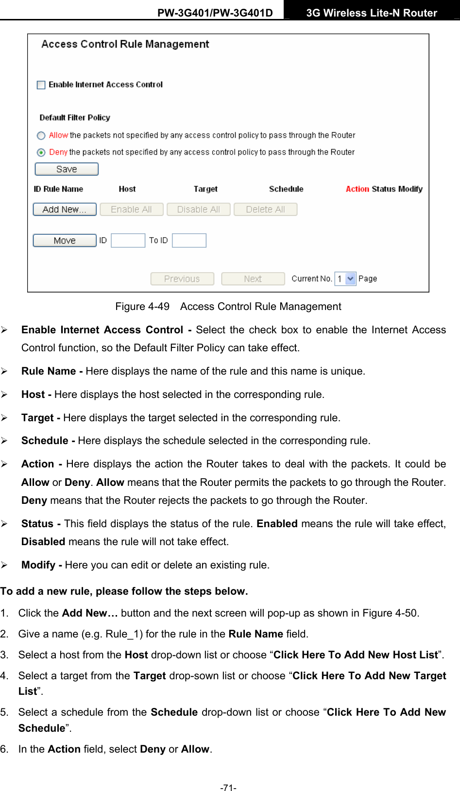 PW-3G401/PW-3G401D  3G Wireless Lite-N Router   Figure 4-49    Access Control Rule Management &frac34; Enable Internet Access Control - Select the check box to enable the Internet Access Control function, so the Default Filter Policy can take effect.   &frac34; Rule Name - Here displays the name of the rule and this name is unique.   &frac34; Host - Here displays the host selected in the corresponding rule.   &frac34; Target - Here displays the target selected in the corresponding rule.   &frac34; Schedule - Here displays the schedule selected in the corresponding rule.   &frac34; Action - Here displays the action the Router takes to deal with the packets. It could be Allow or Deny. Allow means that the Router permits the packets to go through the Router. Deny means that the Router rejects the packets to go through the Router.   &frac34; Status - This field displays the status of the rule. Enabled means the rule will take effect, Disabled means the rule will not take effect.   &frac34; Modify - Here you can edit or delete an existing rule.   To add a new rule, please follow the steps below. 1. Click the Add New&hellip; button and the next screen will pop-up as shown in Figure 4-50. 2.  Give a name (e.g. Rule_1) for the rule in the Rule Name field. 3.  Select a host from the Host drop-down list or choose &ldquo;Click Here To Add New Host List&rdquo;. 4.  Select a target from the Target drop-sown list or choose &ldquo;Click Here To Add New Target List&rdquo;. 5.  Select a schedule from the Schedule drop-down list or choose &ldquo;Click Here To Add New Schedule&rdquo;. 6. In the Action field, select Deny or Allow. -71- 