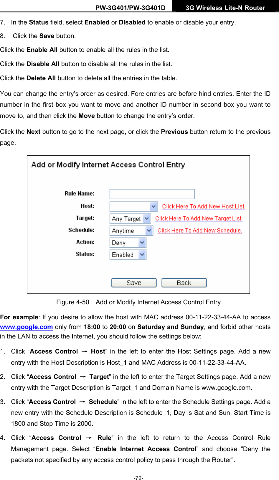PW-3G401/PW-3G401D  3G Wireless Lite-N Router  7. In the Status field, select Enabled or Disabled to enable or disable your entry. 8. Click the Save button. Click the Enable All button to enable all the rules in the list. Click the Disable All button to disable all the rules in the list. Click the Delete All button to delete all the entries in the table. You can change the entry&rsquo;s order as desired. Fore entries are before hind entries. Enter the ID number in the first box you want to move and another ID number in second box you want to move to, and then click the Move button to change the entry&rsquo;s order. Click the Next button to go to the next page, or click the Previous button return to the previous page.  Figure 4-50    Add or Modify Internet Access Control Entry For example: If you desire to allow the host with MAC address 00-11-22-33-44-AA to access www.google.com only from 18:00 to 20:00 on Saturday and Sunday, and forbid other hosts in the LAN to access the Internet, you should follow the settings below:   1. Click &ldquo;Access Control &rarr; Host&rdquo; in the left to enter the Host Settings page. Add a new entry with the Host Description is Host_1 and MAC Address is 00-11-22-33-44-AA.   2. Click &ldquo;Access Control  &rarr; Target&rdquo; in the left to enter the Target Settings page. Add a new entry with the Target Description is Target_1 and Domain Name is www.google.com.   3. Click &ldquo;Access Control  &rarr; Schedule&rdquo; in the left to enter the Schedule Settings page. Add a new entry with the Schedule Description is Schedule_1, Day is Sat and Sun, Start Time is 1800 and Stop Time is 2000.   4. Click &ldquo;Access Control &rarr; Rule&rdquo; in the left to return to the Access Control Rule Management page. Select &ldquo;Enable Internet Access Control&rdquo; and choose "Deny the packets not specified by any access control policy to pass through the Router". -72- 