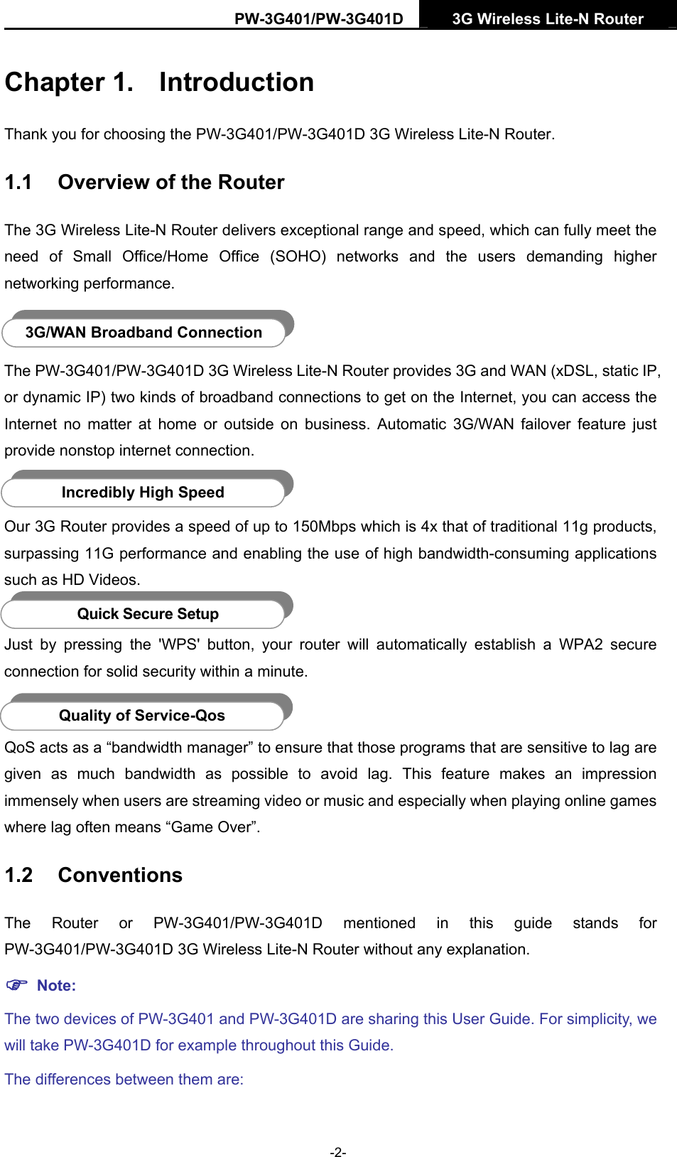 PW-3G401/PW-3G401D  3G Wireless Lite-N Router  Chapter 1.  Introduction Thank you for choosing the PW-3G401/PW-3G401D 3G Wireless Lite-N Router. 1.1  Overview of the Router The 3G Wireless Lite-N Router delivers exceptional range and speed, which can fully meet the need of Small Office/Home Office (SOHO) networks and the users demanding higher networking performance.  3G/WAN Broadband Connection The PW-3G401/PW-3G401D 3G Wireless Lite-N Router provides 3G and WAN (xDSL, static IP, or dynamic IP) two kinds of broadband connections to get on the Internet, you can access the Internet no matter at home or outside on business. Automatic 3G/WAN failover feature just provide nonstop internet connection.  Incredibly High Speed Our 3G Router provides a speed of up to 150Mbps which is 4x that of traditional 11g products, surpassing 11G performance and enabling the use of high bandwidth-consuming applications such as HD Videos.  Quick Secure Setup Just by pressing the 'WPS' button, your router will automatically establish a WPA2 secure connection for solid security within a minute.  Quality of Service-Qos QoS acts as a &ldquo;bandwidth manager&rdquo; to ensure that those programs that are sensitive to lag are given as much bandwidth as possible to avoid lag. This feature makes an impression immensely when users are streaming video or music and especially when playing online games where lag often means &ldquo;Game Over&rdquo;. 1.2  Conventions The Router or PW-3G401/PW-3G401D mentioned in this guide stands for PW-3G401/PW-3G401D 3G Wireless Lite-N Router without any explanation. ) Note: The two devices of PW-3G401 and PW-3G401D are sharing this User Guide. For simplicity, we will take PW-3G401D for example throughout this Guide. The differences between them are: -2- 