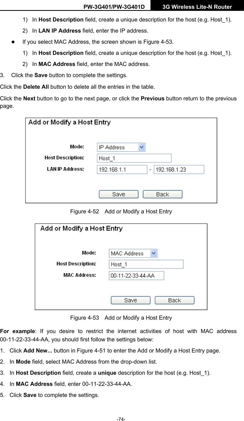 PW-3G401/PW-3G401D  3G Wireless Lite-N Router  1) In Host Description field, create a unique description for the host (e.g. Host_1).   2) In LAN IP Address field, enter the IP address. z If you select MAC Address, the screen shown is Figure 4-53.  1) In Host Description field, create a unique description for the host (e.g. Host_1). 2) In MAC Address field, enter the MAC address. 3. Click the Save button to complete the settings. Click the Delete All button to delete all the entries in the table. Click the Next button to go to the next page, or click the Previous button return to the previous page.  Figure 4-52    Add or Modify a Host Entry  Figure 4-53    Add or Modify a Host Entry For example: If you desire to restrict the internet activities of host with MAC address 00-11-22-33-44-AA, you should first follow the settings below:   1. Click Add New... button in Figure 4-51 to enter the Add or Modify a Host Entry page.   2. In Mode field, select MAC Address from the drop-down list.   3. In Host Description field, create a unique description for the host (e.g. Host_1).   4. In MAC Address field, enter 00-11-22-33-44-AA.   5. Click Save to complete the settings.   -74- 
