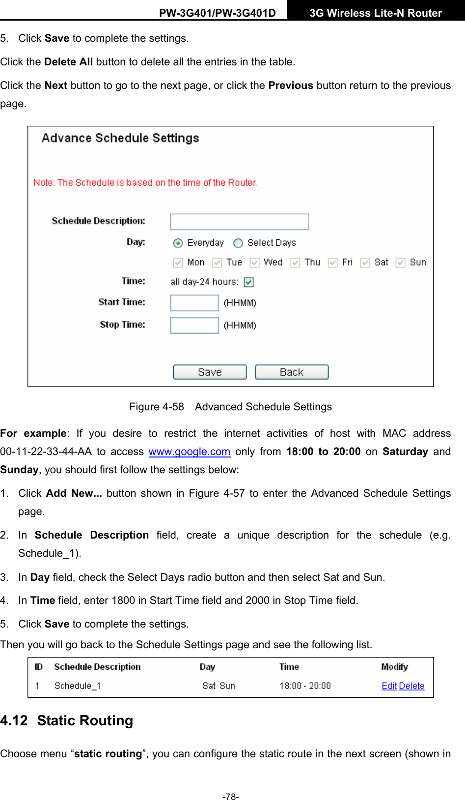 PW-3G401/PW-3G401D  3G Wireless Lite-N Router  5. Click Save to complete the settings.   Click the Delete All button to delete all the entries in the table. Click the Next button to go to the next page, or click the Previous button return to the previous page.  Figure 4-58    Advanced Schedule Settings For example: If you desire to restrict the internet activities of host with MAC address 00-11-22-33-44-AA to access www.google.com only from 18:00 to 20:00 on Saturday  and Sunday, you should first follow the settings below: 1. Click Add New... button shown in Figure 4-57 to enter the Advanced Schedule Settings page. 2. In Schedule Description field, create a unique description for the schedule (e.g. Schedule_1).  3. In Day field, check the Select Days radio button and then select Sat and Sun.   4. In Time field, enter 1800 in Start Time field and 2000 in Stop Time field.   5. Click Save to complete the settings.   Then you will go back to the Schedule Settings page and see the following list.  4.12  Static Routing Choose menu &ldquo;static routing&rdquo;, you can configure the static route in the next screen (shown in -78- 