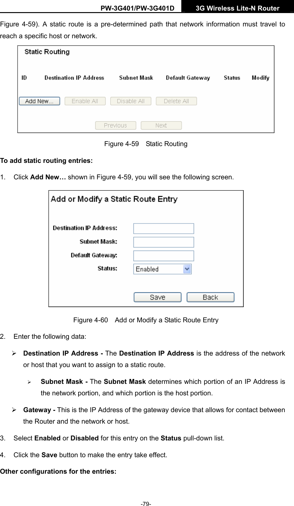 PW-3G401/PW-3G401D  3G Wireless Lite-N Router  Figure 4-59). A static route is a pre-determined path that network information must travel to reach a specific host or network.  Figure 4-59  Static Routing To add static routing entries: 1. Click Add New&hellip; shown in Figure 4-59, you will see the following screen.  Figure 4-60    Add or Modify a Static Route Entry 2.  Enter the following data: &frac34; Destination IP Address - The Destination IP Address is the address of the network or host that you want to assign to a static route. &frac34; Subnet Mask - The Subnet Mask determines which portion of an IP Address is the network portion, and which portion is the host portion. &frac34; Gateway - This is the IP Address of the gateway device that allows for contact between the Router and the network or host. 3. Select Enabled or Disabled for this entry on the Status pull-down list. 4. Click the Save button to make the entry take effect. Other configurations for the entries: -79- 