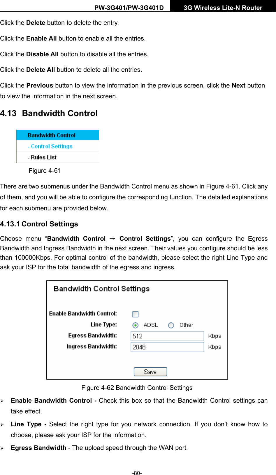 PW-3G401/PW-3G401D  3G Wireless Lite-N Router  Click the Delete button to delete the entry. Click the Enable All button to enable all the entries. Click the Disable All button to disable all the entries. Click the Delete All button to delete all the entries. Click the Previous button to view the information in the previous screen, click the Next button to view the information in the next screen. 4.13  Bandwidth Control  Figure 4-61 There are two submenus under the Bandwidth Control menu as shown in Figure 4-61. Click any of them, and you will be able to configure the corresponding function. The detailed explanations for each submenu are provided below. 4.13.1 Control Settings Choose menu &ldquo;Bandwidth Control &rarr; Control Settings&rdquo;, you can configure the Egress Bandwidth and Ingress Bandwidth in the next screen. Their values you configure should be less than 100000Kbps. For optimal control of the bandwidth, please select the right Line Type and ask your ISP for the total bandwidth of the egress and ingress.  Figure 4-62 Bandwidth Control Settings &frac34; Enable Bandwidth Control - Check this box so that the Bandwidth Control settings can take effect. &frac34; Line Type - Select the right type for you network connection. If you don&rsquo;t know how to choose, please ask your ISP for the information. &frac34; Egress Bandwidth - The upload speed through the WAN port. -80- 