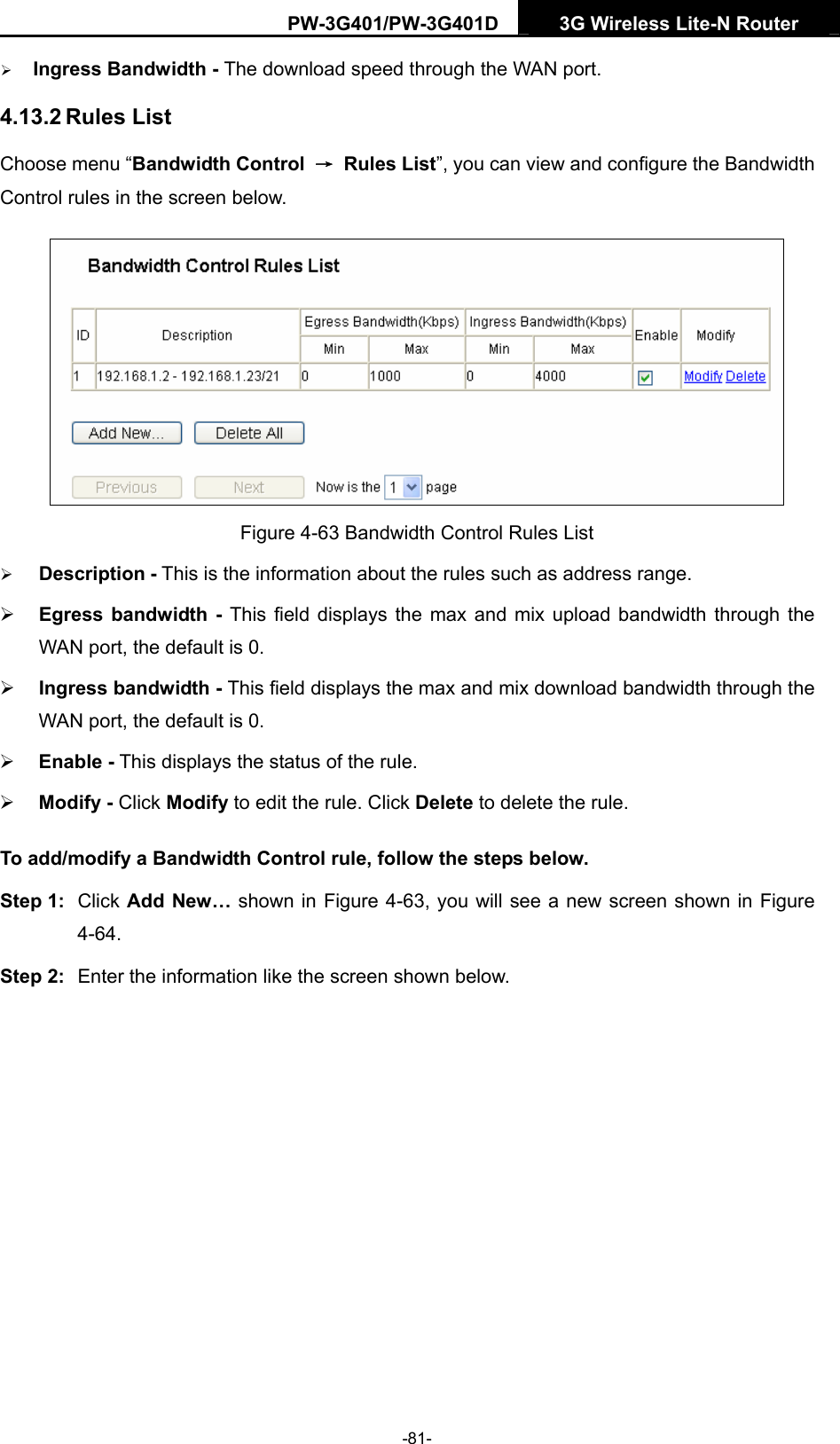 PW-3G401/PW-3G401D  3G Wireless Lite-N Router  &frac34; Ingress Bandwidth - The download speed through the WAN port. 4.13.2 Rules List Choose menu &ldquo;Bandwidth Control  &rarr; Rules List&rdquo;, you can view and configure the Bandwidth Control rules in the screen below.  Figure 4-63 Bandwidth Control Rules List &frac34; Description - This is the information about the rules such as address range. &frac34; Egress bandwidth - This field displays the max and mix upload bandwidth through the WAN port, the default is 0. &frac34; Ingress bandwidth - This field displays the max and mix download bandwidth through the WAN port, the default is 0. &frac34; Enable - This displays the status of the rule. &frac34; Modify - Click Modify to edit the rule. Click Delete to delete the rule. To add/modify a Bandwidth Control rule, follow the steps below. Step 1:  Click Add New&hellip; shown in Figure 4-63, you will see a new screen shown in Figure 4-64. Step 2:  Enter the information like the screen shown below. -81- 