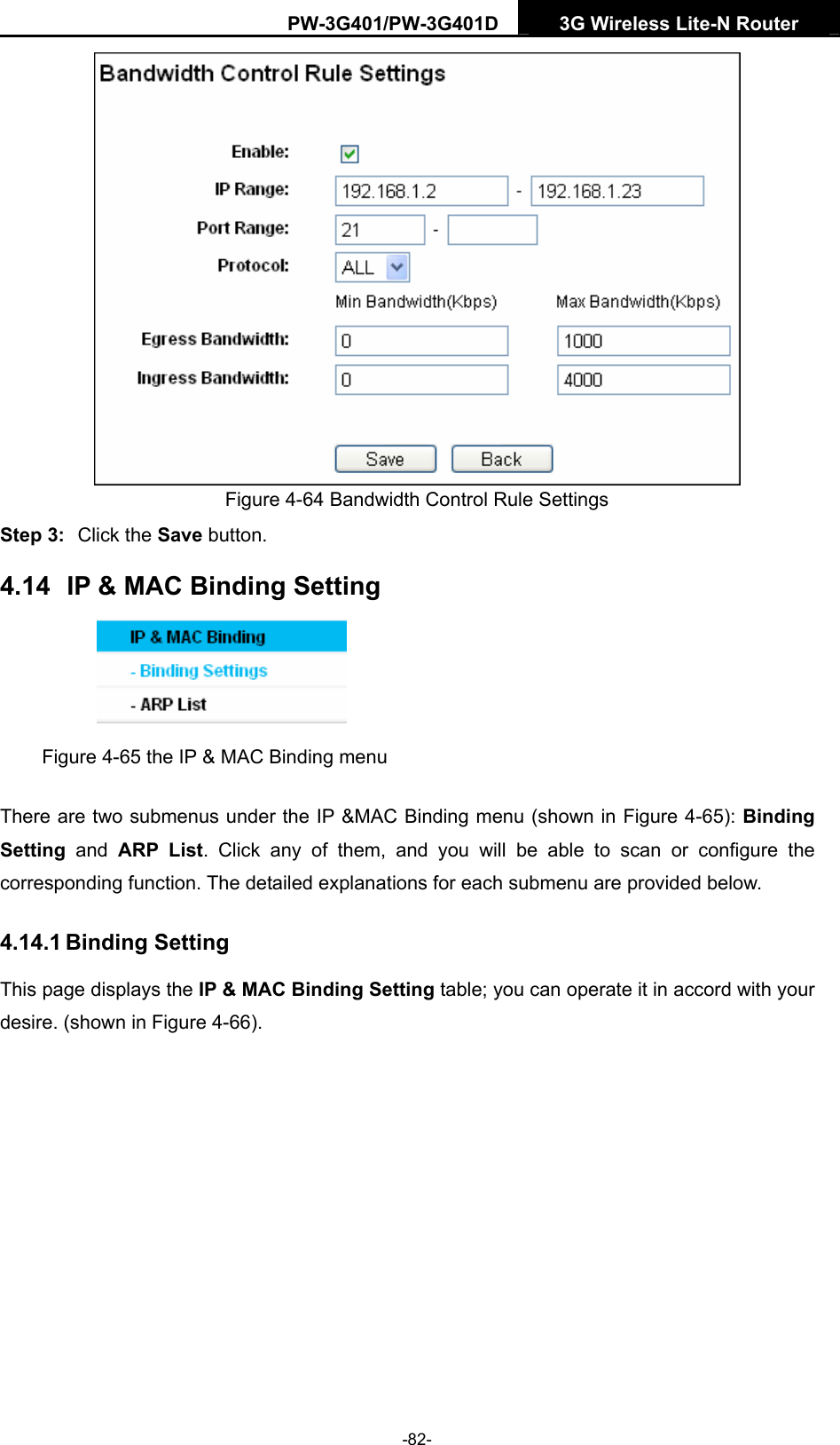 PW-3G401/PW-3G401D  3G Wireless Lite-N Router   Figure 4-64 Bandwidth Control Rule Settings Step 3:  Click the Save button. 4.14  IP &amp; MAC Binding Setting  Figure 4-65 the IP &amp; MAC Binding menu There are two submenus under the IP &amp;MAC Binding menu (shown in Figure 4-65): Binding Setting  and ARP List. Click any of them, and you will be able to scan or configure the corresponding function. The detailed explanations for each submenu are provided below. 4.14.1 Binding Setting This page displays the IP &amp; MAC Binding Setting table; you can operate it in accord with your desire. (shown in Figure 4-66).  -82- 