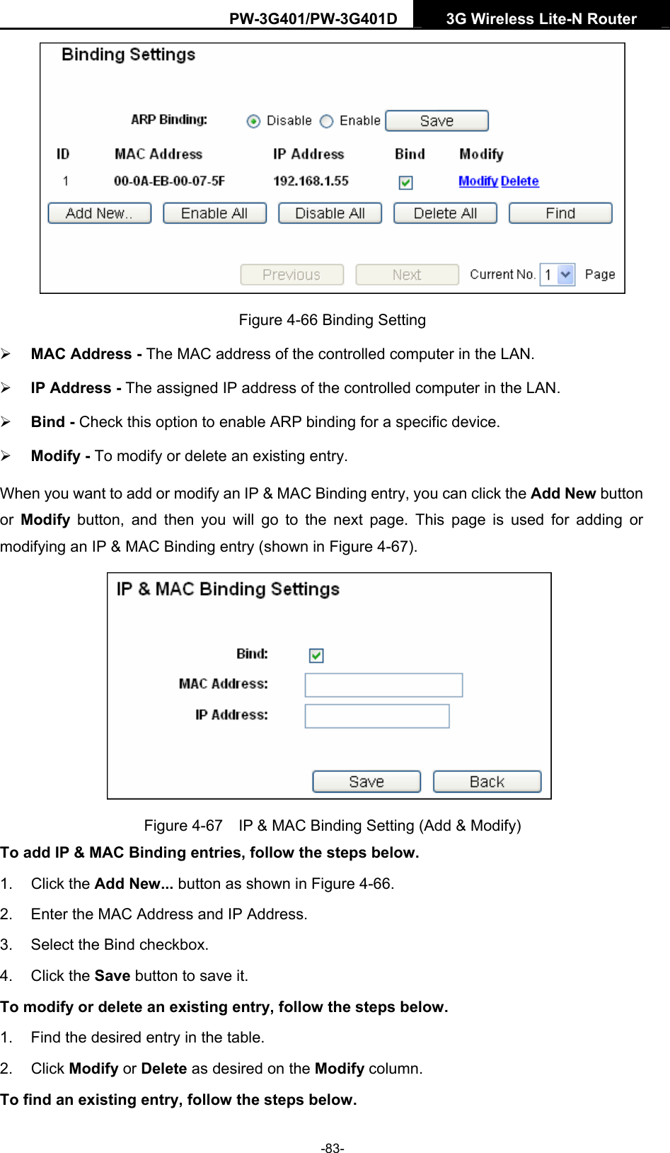 PW-3G401/PW-3G401D  3G Wireless Lite-N Router   Figure 4-66 Binding Setting &frac34; MAC Address - The MAC address of the controlled computer in the LAN.   &frac34; IP Address - The assigned IP address of the controlled computer in the LAN.   &frac34; Bind - Check this option to enable ARP binding for a specific device.   &frac34; Modify - To modify or delete an existing entry.   When you want to add or modify an IP &amp; MAC Binding entry, you can click the Add New button or  Modify button, and then you will go to the next page. This page is used for adding or modifying an IP &amp; MAC Binding entry (shown in Figure 4-67).    Figure 4-67    IP &amp; MAC Binding Setting (Add &amp; Modify) To add IP &amp; MAC Binding entries, follow the steps below. 1. Click the Add New... button as shown in Figure 4-66.  2.  Enter the MAC Address and IP Address. 3.  Select the Bind checkbox.   4. Click the Save button to save it. To modify or delete an existing entry, follow the steps below. 1.  Find the desired entry in the table.   2. Click Modify or Delete as desired on the Modify column.   To find an existing entry, follow the steps below. -83- 
