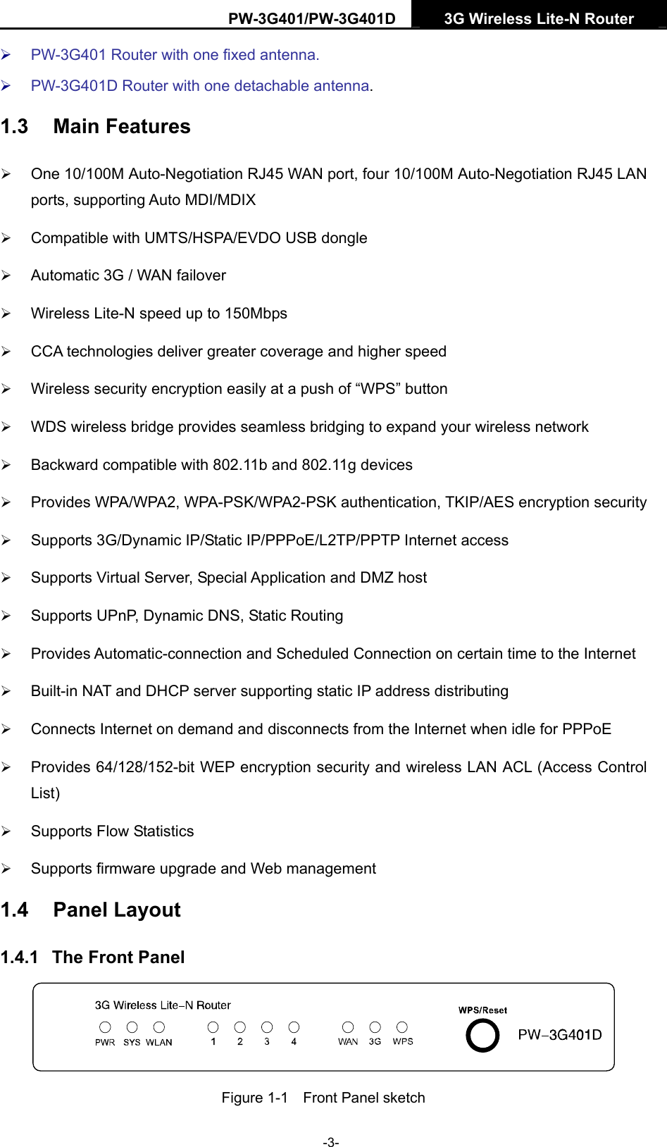 PW-3G401/PW-3G401D  3G Wireless Lite-N Router  &frac34; PW-3G401 Router with one fixed antenna. &frac34; PW-3G401D Router with one detachable antenna. 1.3  Main Features &frac34; One 10/100M Auto-Negotiation RJ45 WAN port, four 10/100M Auto-Negotiation RJ45 LAN ports, supporting Auto MDI/MDIX &frac34; Compatible with UMTS/HSPA/EVDO USB dongle &frac34; Automatic 3G / WAN failover &frac34; Wireless Lite-N speed up to 150Mbps &frac34; CCA technologies deliver greater coverage and higher speed &frac34; Wireless security encryption easily at a push of &ldquo;WPS&rdquo; button &frac34; WDS wireless bridge provides seamless bridging to expand your wireless network &frac34; Backward compatible with 802.11b and 802.11g devices &frac34; Provides WPA/WPA2, WPA-PSK/WPA2-PSK authentication, TKIP/AES encryption security &frac34; Supports 3G/Dynamic IP/Static IP/PPPoE/L2TP/PPTP Internet access &frac34; Supports Virtual Server, Special Application and DMZ host &frac34; Supports UPnP, Dynamic DNS, Static Routing &frac34; Provides Automatic-connection and Scheduled Connection on certain time to the Internet &frac34; Built-in NAT and DHCP server supporting static IP address distributing &frac34; Connects Internet on demand and disconnects from the Internet when idle for PPPoE &frac34; Provides 64/128/152-bit WEP encryption security and wireless LAN ACL (Access Control List) &frac34; Supports Flow Statistics &frac34; Supports firmware upgrade and Web management 1.4  Panel Layout 1.4.1  The Front Panel  Figure 1-1    Front Panel sketch -3- 