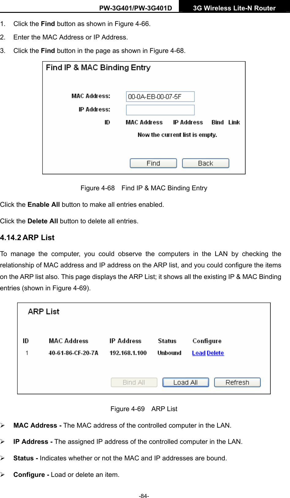PW-3G401/PW-3G401D  3G Wireless Lite-N Router  1. Click the Find button as shown in Figure 4-66. 2.  Enter the MAC Address or IP Address. 3. Click the Find button in the page as shown in Figure 4-68.  Figure 4-68    Find IP &amp; MAC Binding Entry Click the Enable All button to make all entries enabled. Click the Delete All button to delete all entries. 4.14.2 ARP List To manage the computer, you could observe the computers in the LAN by checking the relationship of MAC address and IP address on the ARP list, and you could configure the items on the ARP list also. This page displays the ARP List; it shows all the existing IP &amp; MAC Binding entries (shown in Figure 4-69).    Figure 4-69  ARP List &frac34; MAC Address - The MAC address of the controlled computer in the LAN.   &frac34; IP Address - The assigned IP address of the controlled computer in the LAN.   &frac34; Status - Indicates whether or not the MAC and IP addresses are bound. &frac34; Configure - Load or delete an item.   -84- 