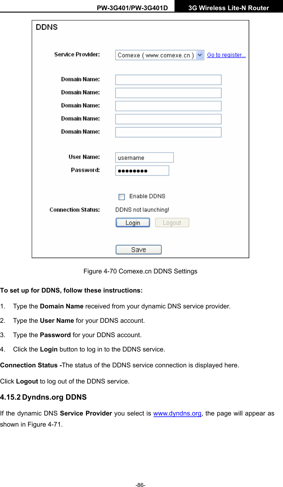 PW-3G401/PW-3G401D  3G Wireless Lite-N Router   Figure 4-70 Comexe.cn DDNS Settings To set up for DDNS, follow these instructions: 1. Type the Domain Name received from your dynamic DNS service provider.     2. Type the User Name for your DDNS account.   3. Type the Password for your DDNS account.   4. Click the Login button to log in to the DDNS service. Connection Status -The status of the DDNS service connection is displayed here. Click Logout to log out of the DDNS service.   4.15.2 Dyndns.org DDNS If the dynamic DNS Service Provider you select is www.dyndns.org, the page will appear as shown in Figure 4-71. -86- 