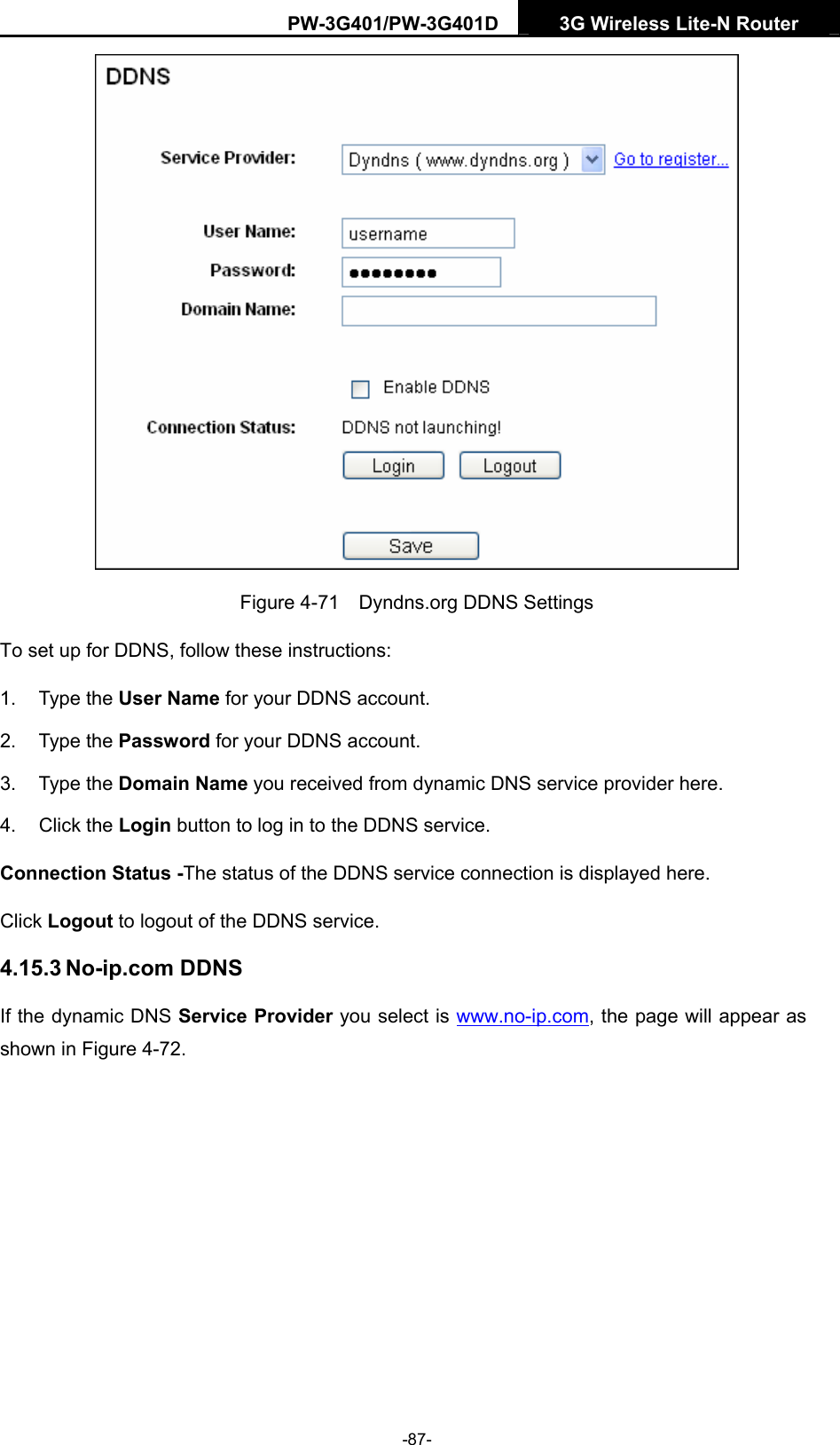 PW-3G401/PW-3G401D  3G Wireless Lite-N Router   Figure 4-71    Dyndns.org DDNS Settings To set up for DDNS, follow these instructions: 1. Type the User Name for your DDNS account.   2. Type the Password for your DDNS account.   3. Type the Domain Name you received from dynamic DNS service provider here.   4. Click the Login button to log in to the DDNS service. Connection Status -The status of the DDNS service connection is displayed here. Click Logout to logout of the DDNS service.   4.15.3 No-ip.com DDNS If the dynamic DNS Service Provider you select is www.no-ip.com, the page will appear as shown in Figure 4-72. -87- 