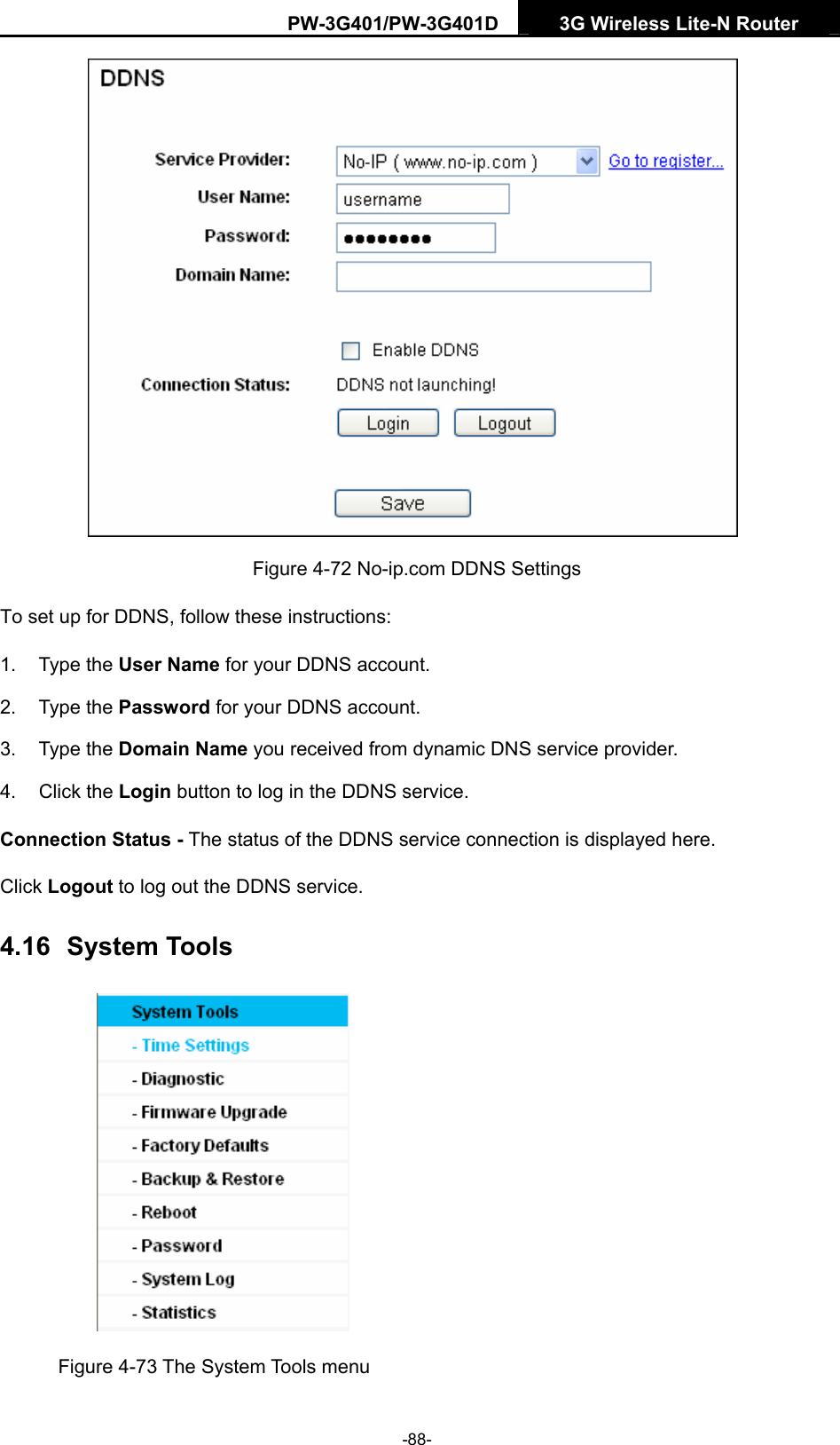 PW-3G401/PW-3G401D  3G Wireless Lite-N Router   Figure 4-72 No-ip.com DDNS Settings To set up for DDNS, follow these instructions: 1. Type the User Name for your DDNS account.   2. Type the Password for your DDNS account.   3. Type the Domain Name you received from dynamic DNS service provider. 4. Click the Login button to log in the DDNS service. Connection Status - The status of the DDNS service connection is displayed here. Click Logout to log out the DDNS service. 4.16  System Tools  Figure 4-73 The System Tools menu -88- 