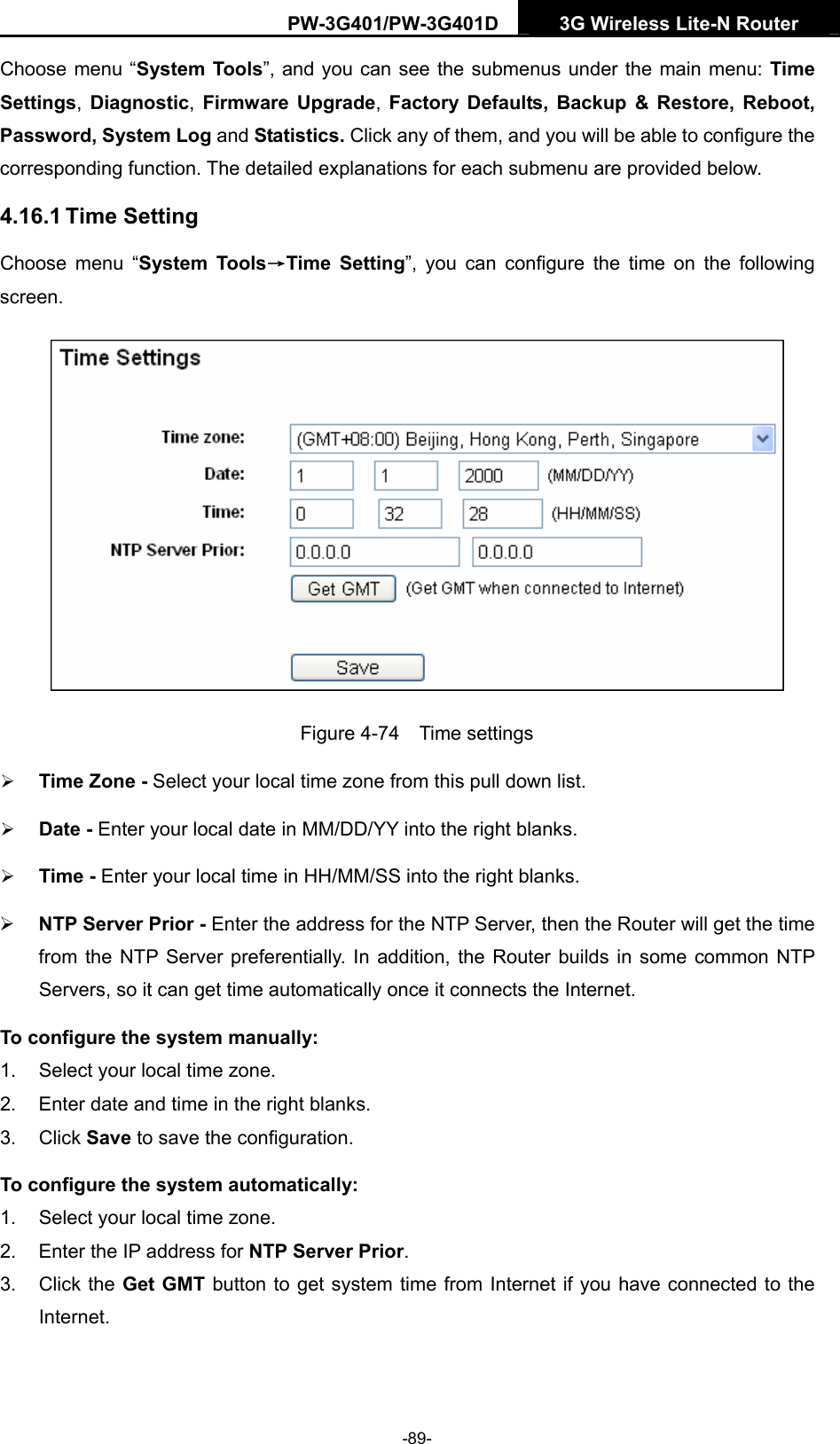 PW-3G401/PW-3G401D  3G Wireless Lite-N Router  Choose menu &ldquo;System Tools&rdquo;, and you can see the submenus under the main menu: Time Settings, Diagnostic, Firmware Upgrade, Factory Defaults, Backup &amp; Restore, Reboot, Password, System Log and Statistics. Click any of them, and you will be able to configure the corresponding function. The detailed explanations for each submenu are provided below. 4.16.1 Time Setting Choose menu &ldquo;System Tools&rarr;Time Setting&rdquo;, you can configure the time on the following screen.  Figure 4-74  Time settings &frac34; Time Zone - Select your local time zone from this pull down list. &frac34; Date - Enter your local date in MM/DD/YY into the right blanks. &frac34; Time - Enter your local time in HH/MM/SS into the right blanks. &frac34; NTP Server Prior - Enter the address for the NTP Server, then the Router will get the time from the NTP Server preferentially. In addition, the Router builds in some common NTP Servers, so it can get time automatically once it connects the Internet. To configure the system manually: 1.  Select your local time zone. 2.  Enter date and time in the right blanks. 3. Click Save to save the configuration. To configure the system automatically: 1.  Select your local time zone. 2.  Enter the IP address for NTP Server Prior. 3. Click the Get GMT button to get system time from Internet if you have connected to the Internet. -89- 
