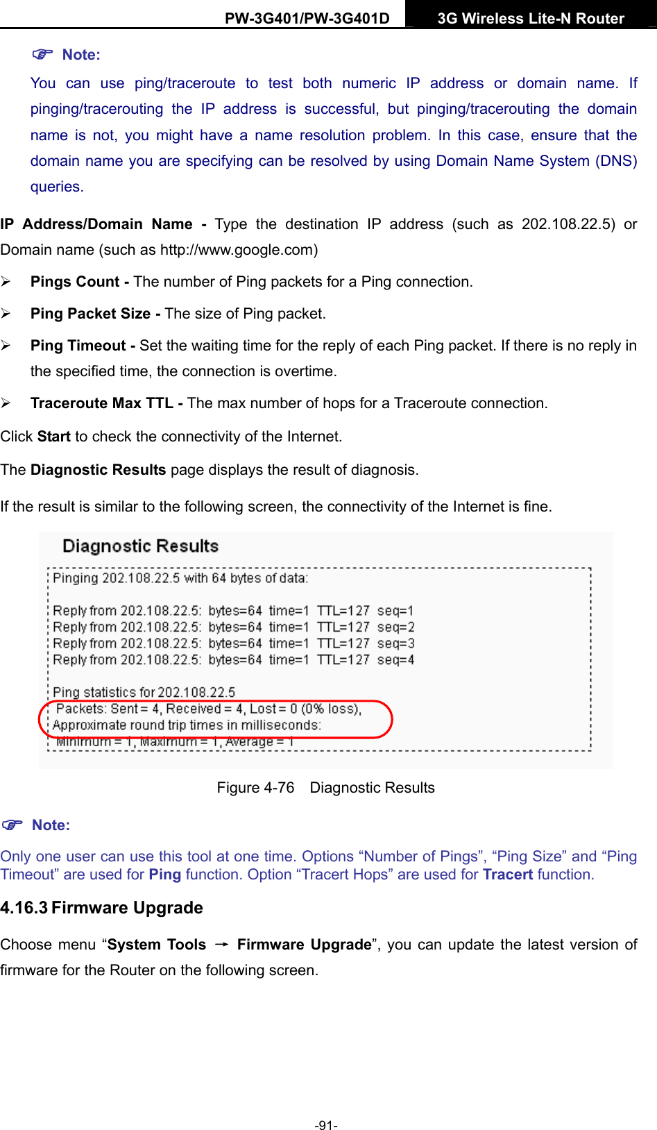PW-3G401/PW-3G401D  3G Wireless Lite-N Router  ) Note: You can use ping/traceroute to test both numeric IP address or domain name. If pinging/tracerouting the IP address is successful, but pinging/tracerouting the domain name is not, you might have a name resolution problem. In this case, ensure that the domain name you are specifying can be resolved by using Domain Name System (DNS) queries. IP Address/Domain Name - Type the destination IP address (such as 202.108.22.5) or Domain name (such as http://www.google.com) &frac34; Pings Count - The number of Ping packets for a Ping connection.   &frac34; Ping Packet Size - The size of Ping packet. &frac34; Ping Timeout - Set the waiting time for the reply of each Ping packet. If there is no reply in the specified time, the connection is overtime.   &frac34; Traceroute Max TTL - The max number of hops for a Traceroute connection. Click Start to check the connectivity of the Internet.   The Diagnostic Results page displays the result of diagnosis. If the result is similar to the following screen, the connectivity of the Internet is fine.  Figure 4-76  Diagnostic Results ) Note: Only one user can use this tool at one time. Options &ldquo;Number of Pings&rdquo;, &ldquo;Ping Size&rdquo; and &ldquo;Ping Timeout&rdquo; are used for Ping function. Option &ldquo;Tracert Hops&rdquo; are used for Tracert function. 4.16.3 Firmware Upgrade Choose menu &ldquo;System Tools  &rarr; Firmware Upgrade&rdquo;, you can update the latest version of firmware for the Router on the following screen. -91- 