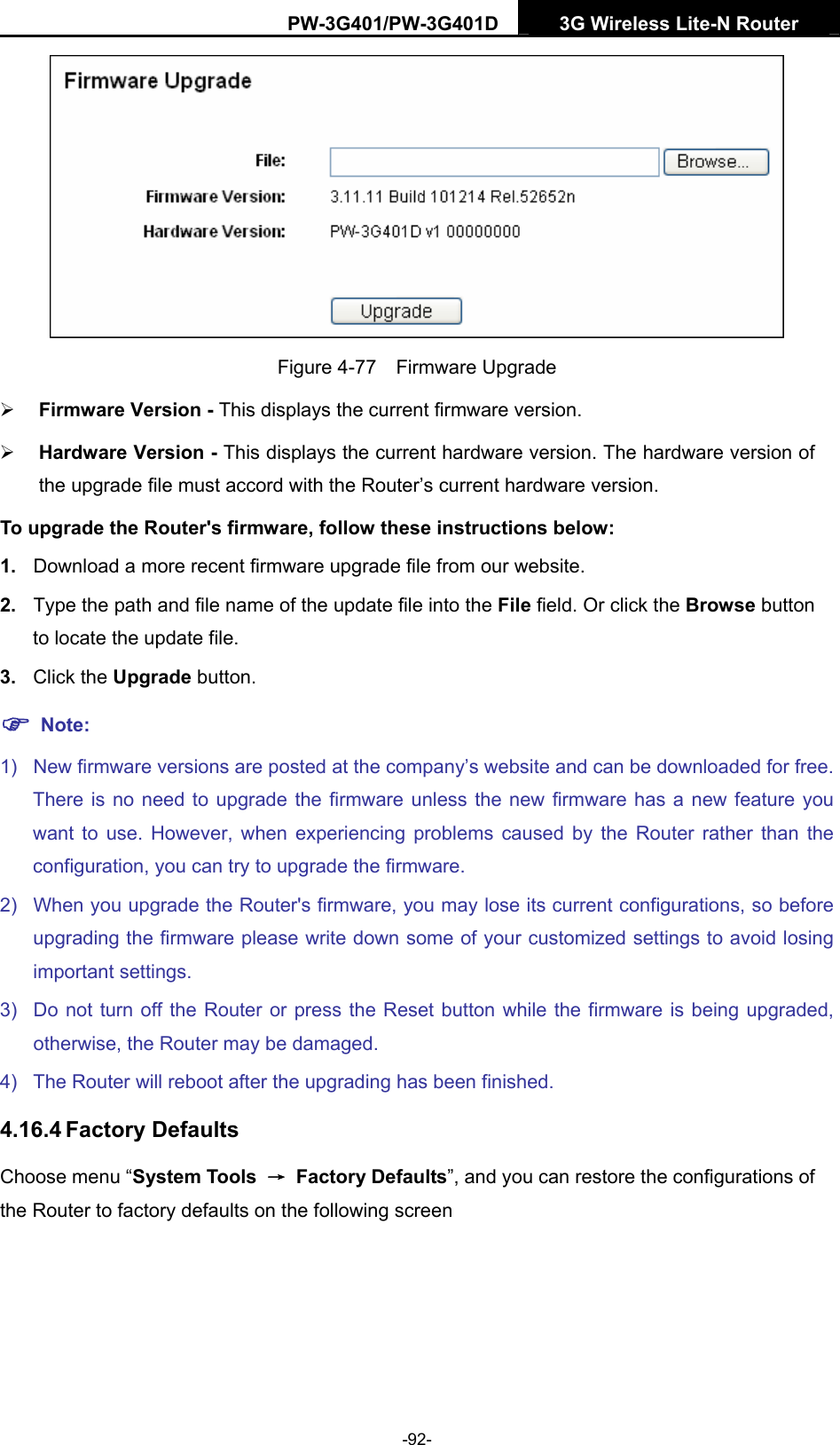 PW-3G401/PW-3G401D  3G Wireless Lite-N Router   Figure 4-77  Firmware Upgrade &frac34; Firmware Version - This displays the current firmware version. &frac34; Hardware Version - This displays the current hardware version. The hardware version of the upgrade file must accord with the Router&rsquo;s current hardware version. To upgrade the Router's firmware, follow these instructions below: 1.  Download a more recent firmware upgrade file from our website.   2.  Type the path and file name of the update file into the File field. Or click the Browse button to locate the update file. 3.  Click the Upgrade button. ) Note: 1)  New firmware versions are posted at the company&rsquo;s website and can be downloaded for free. There is no need to upgrade the firmware unless the new firmware has a new feature you want to use. However, when experiencing problems caused by the Router rather than the configuration, you can try to upgrade the firmware. 2)  When you upgrade the Router's firmware, you may lose its current configurations, so before upgrading the firmware please write down some of your customized settings to avoid losing important settings. 3)  Do not turn off the Router or press the Reset button while the firmware is being upgraded, otherwise, the Router may be damaged. 4)  The Router will reboot after the upgrading has been finished. 4.16.4 Factory Defaults Choose menu &ldquo;System Tools  &rarr; Factory Defaults&rdquo;, and you can restore the configurations of the Router to factory defaults on the following screen -92- 