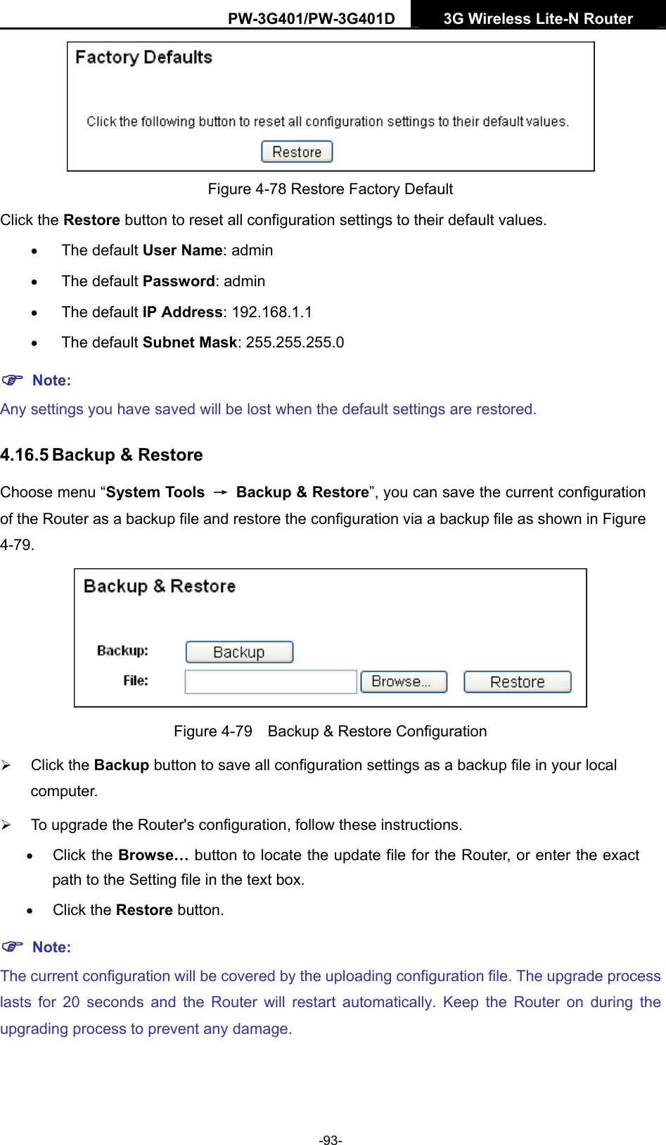 PW-3G401/PW-3G401D  3G Wireless Lite-N Router   Figure 4-78 Restore Factory Default Click the Restore button to reset all configuration settings to their default values.   &bull; The default User Name: admin &bull; The default Password: admin &bull; The default IP Address: 192.168.1.1 &bull; The default Subnet Mask: 255.255.255.0 ) Note: Any settings you have saved will be lost when the default settings are restored. 4.16.5 Backup &amp; Restore Choose menu &ldquo;System Tools  &rarr;  Backup &amp; Restore&rdquo;, you can save the current configuration of the Router as a backup file and restore the configuration via a backup file as shown in Figure 4-79.  Figure 4-79    Backup &amp; Restore Configuration &frac34; Click the Backup button to save all configuration settings as a backup file in your local computer.  &frac34; To upgrade the Router's configuration, follow these instructions. &bull; Click the Browse&hellip; button to locate the update file for the Router, or enter the exact path to the Setting file in the text box. &bull; Click the Restore button. ) Note: The current configuration will be covered by the uploading configuration file. The upgrade process lasts for 20 seconds and the Router will restart automatically. Keep the Router on during the upgrading process to prevent any damage.   -93- 