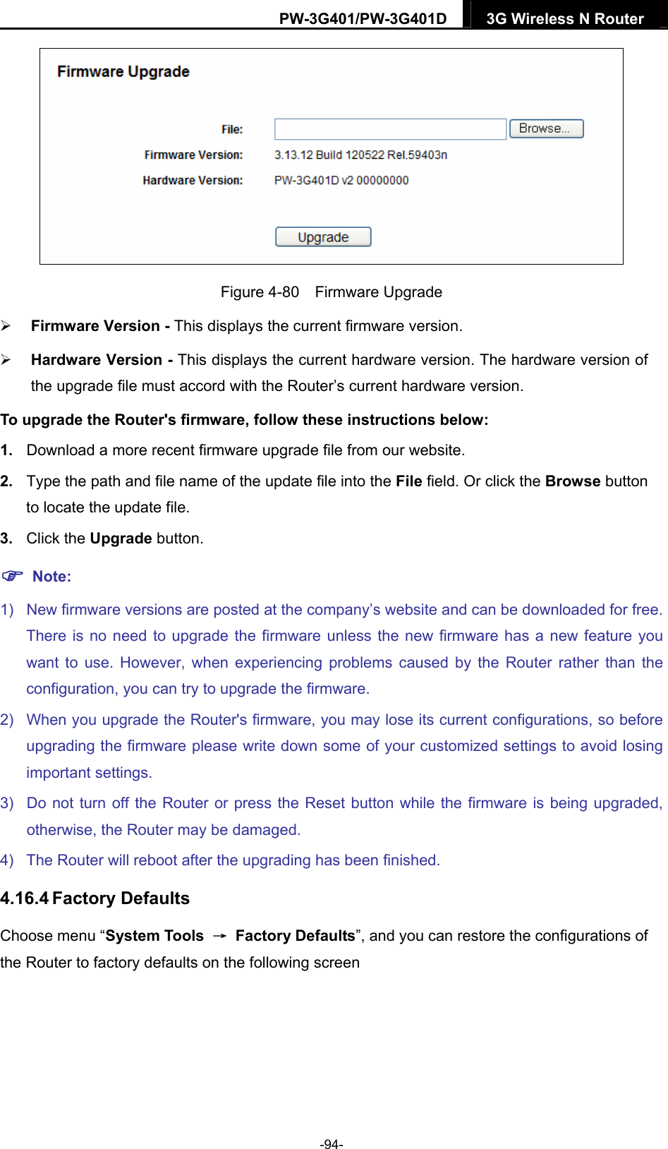 PW-3G401/PW-3G401D  3G Wireless N Router   Figure 4-80  Firmware Upgrade  Firmware Version - This displays the current firmware version.  Hardware Version - This displays the current hardware version. The hardware version of the upgrade file must accord with the Router&rsquo;s current hardware version. To upgrade the Router's firmware, follow these instructions below: 1.  Download a more recent firmware upgrade file from our website.   2.  Type the path and file name of the update file into the File field. Or click the Browse button to locate the update file. 3.  Click the Upgrade button.  Note: 1)  New firmware versions are posted at the company&rsquo;s website and can be downloaded for free. There is no need to upgrade the firmware unless the new firmware has a new feature you want to use. However, when experiencing problems caused by the Router rather than the configuration, you can try to upgrade the firmware. 2)  When you upgrade the Router's firmware, you may lose its current configurations, so before upgrading the firmware please write down some of your customized settings to avoid losing important settings. 3)  Do not turn off the Router or press the Reset button while the firmware is being upgraded, otherwise, the Router may be damaged. 4)  The Router will reboot after the upgrading has been finished. 4.16.4 Factory Defaults Choose menu &ldquo;System Tools  &rarr; Factory Defaults&rdquo;, and you can restore the configurations of the Router to factory defaults on the following screen -94- 