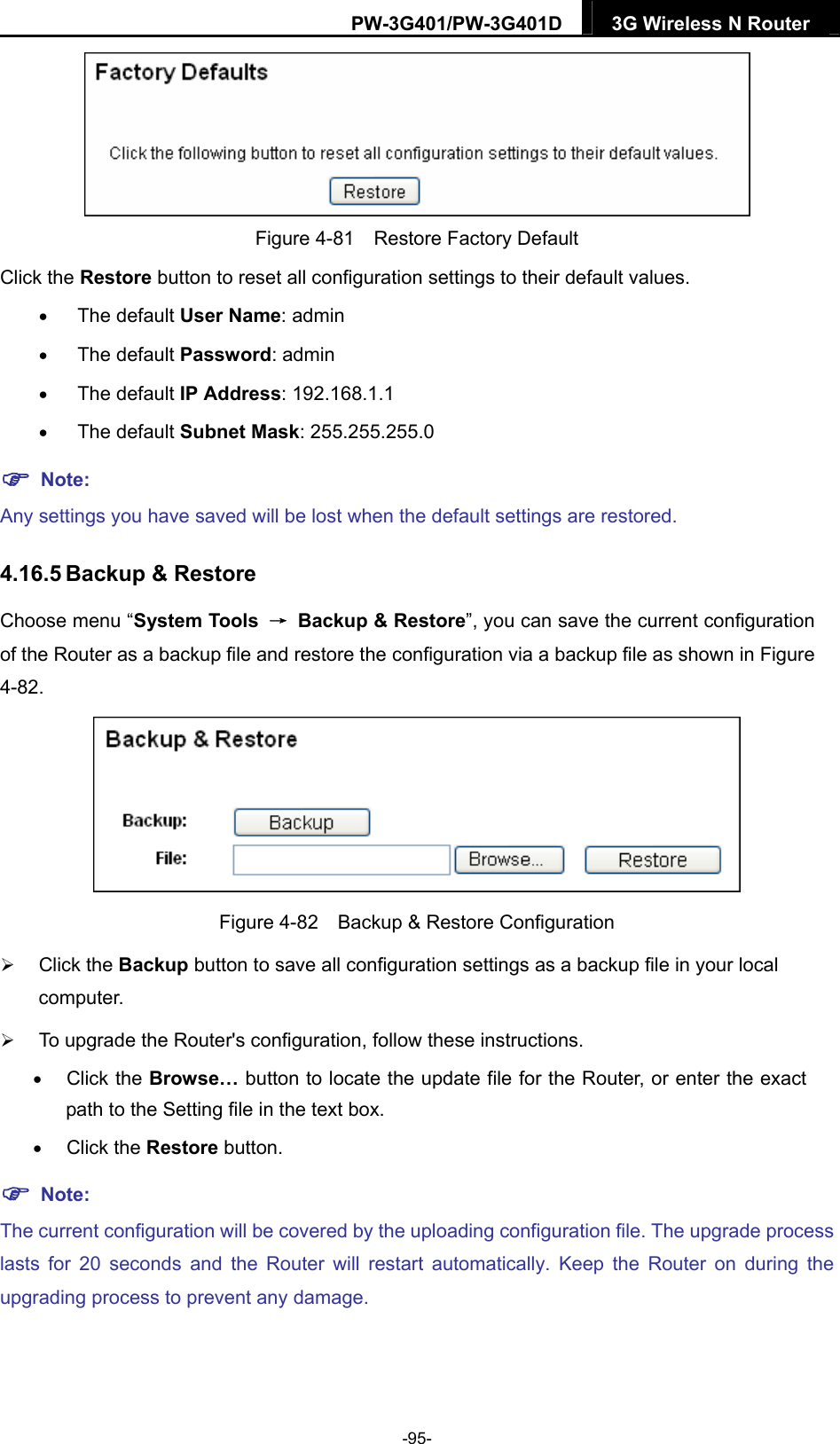 PW-3G401/PW-3G401D  3G Wireless N Router   Figure 4-81    Restore Factory Default Click the Restore button to reset all configuration settings to their default values.    The default User Name: admin  The default Password: admin  The default IP Address: 192.168.1.1  The default Subnet Mask: 255.255.255.0  Note: Any settings you have saved will be lost when the default settings are restored. 4.16.5 Backup &amp; Restore Choose menu &ldquo;System Tools  &rarr;  Backup &amp; Restore&rdquo;, you can save the current configuration of the Router as a backup file and restore the configuration via a backup file as shown in Figure 4-82.  Figure 4-82    Backup &amp; Restore Configuration  Click the Backup button to save all configuration settings as a backup file in your local computer.   To upgrade the Router's configuration, follow these instructions.  Click the Browse&hellip; button to locate the update file for the Router, or enter the exact path to the Setting file in the text box.  Click the Restore button.  Note: The current configuration will be covered by the uploading configuration file. The upgrade process lasts for 20 seconds and the Router will restart automatically. Keep the Router on during the upgrading process to prevent any damage.   -95- 