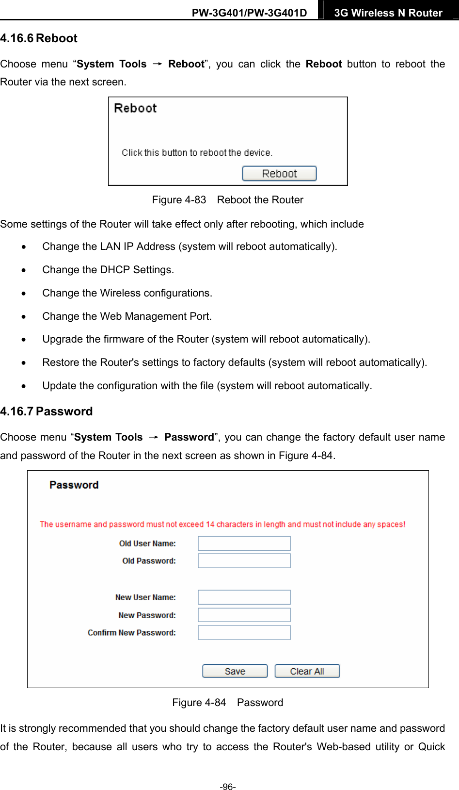 PW-3G401/PW-3G401D  3G Wireless N Router  4.16.6 Reboot Choose menu &ldquo;System Tools &rarr; Reboot&rdquo;, you can click the Reboot button to reboot the Router via the next screen.  Figure 4-83    Reboot the Router Some settings of the Router will take effect only after rebooting, which include   Change the LAN IP Address (system will reboot automatically).   Change the DHCP Settings.   Change the Wireless configurations.   Change the Web Management Port.   Upgrade the firmware of the Router (system will reboot automatically).   Restore the Router's settings to factory defaults (system will reboot automatically).   Update the configuration with the file (system will reboot automatically. 4.16.7 Password Choose menu &ldquo;System Tools  &rarr; Password&rdquo;, you can change the factory default user name and password of the Router in the next screen as shown in Figure 4-84.  Figure 4-84  Password It is strongly recommended that you should change the factory default user name and password of the Router, because all users who try to access the Router's Web-based utility or Quick -96- 