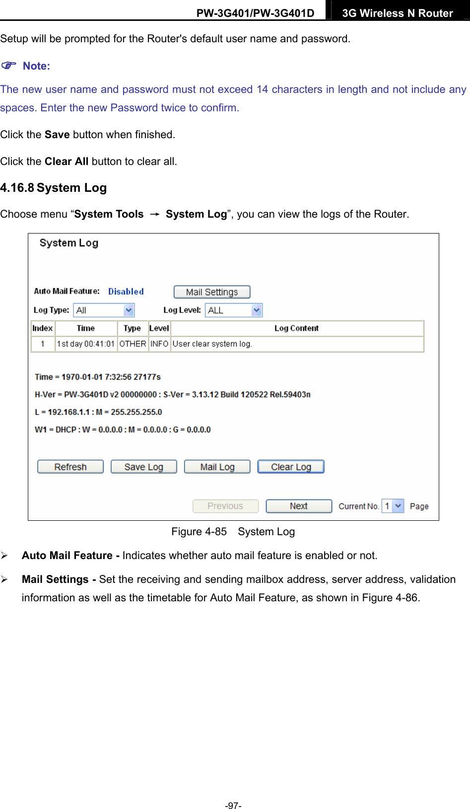 PW-3G401/PW-3G401D  3G Wireless N Router  Setup will be prompted for the Router's default user name and password.  Note: The new user name and password must not exceed 14 characters in length and not include any spaces. Enter the new Password twice to confirm. Click the Save button when finished. Click the Clear All button to clear all. 4.16.8 System Log Choose menu &ldquo;System Tools  &rarr; System Log&rdquo;, you can view the logs of the Router.  Figure 4-85  System Log  Auto Mail Feature - Indicates whether auto mail feature is enabled or not.    Mail Settings - Set the receiving and sending mailbox address, server address, validation information as well as the timetable for Auto Mail Feature, as shown in Figure 4-86. -97- 