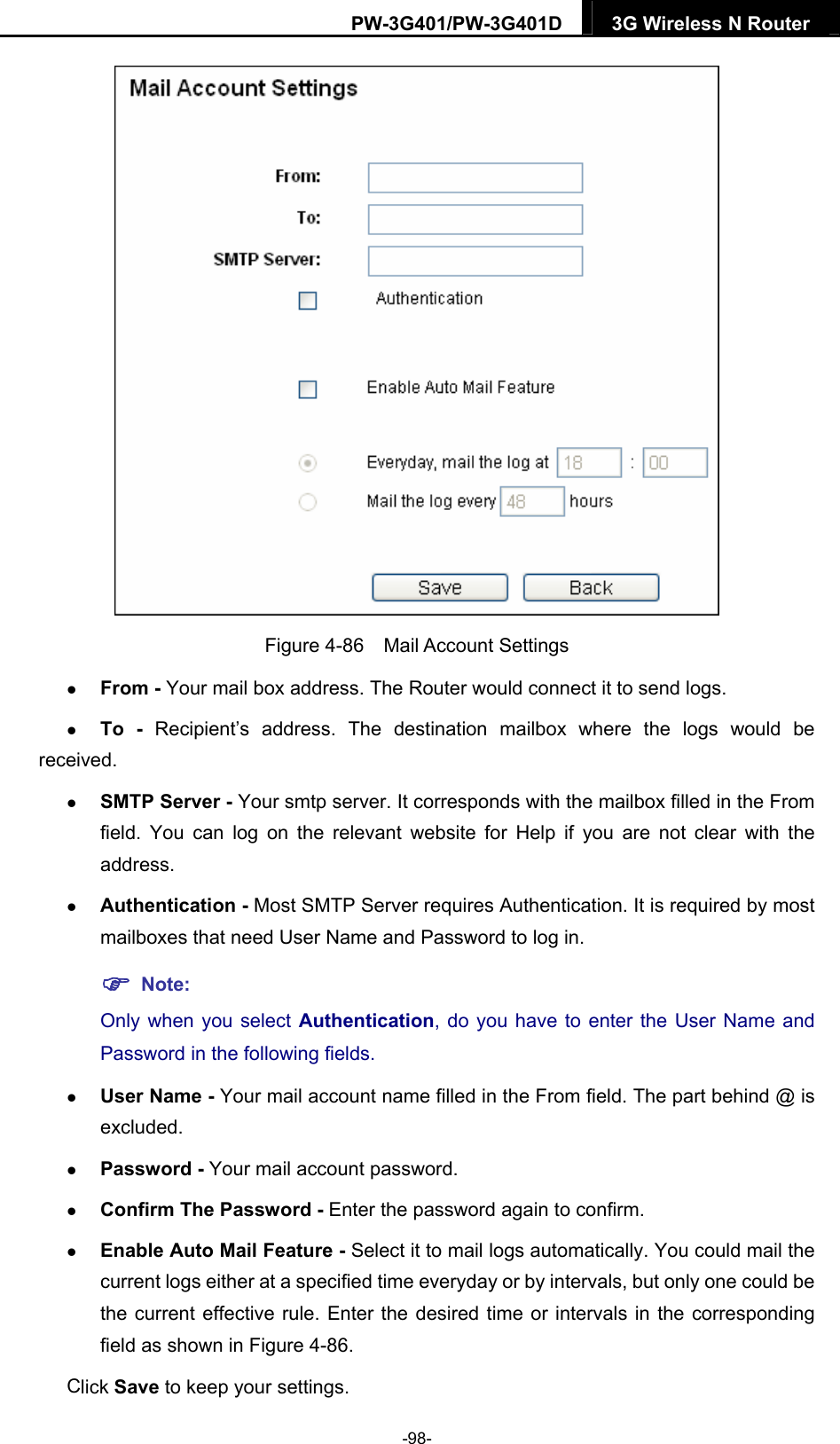 PW-3G401/PW-3G401D  3G Wireless N Router   Figure 4-86  Mail Account Settings  From - Your mail box address. The Router would connect it to send logs.  To -  Recipient&rsquo;s address. The destination mailbox where the logs would be received.  SMTP Server - Your smtp server. It corresponds with the mailbox filled in the From field. You can log on the relevant website for Help if you are not clear with the address.  Authentication - Most SMTP Server requires Authentication. It is required by most mailboxes that need User Name and Password to log in.  Note: Only when you select Authentication, do you have to enter the User Name and Password in the following fields.    User Name - Your mail account name filled in the From field. The part behind @ is excluded.  Password - Your mail account password.  Confirm The Password - Enter the password again to confirm.  Enable Auto Mail Feature - Select it to mail logs automatically. You could mail the current logs either at a specified time everyday or by intervals, but only one could be the current effective rule. Enter the desired time or intervals in the corresponding field as shown in Figure 4-86. Click Save to keep your settings. -98- 