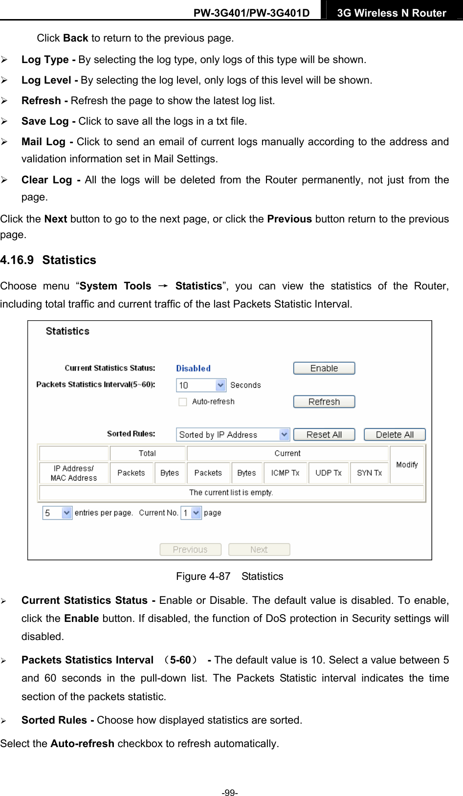 PW-3G401/PW-3G401D  3G Wireless N Router  Click Back to return to the previous page.  Log Type - By selecting the log type, only logs of this type will be shown.  Log Level - By selecting the log level, only logs of this level will be shown.  Refresh - Refresh the page to show the latest log list.    Save Log - Click to save all the logs in a txt file.    Mail Log - Click to send an email of current logs manually according to the address and validation information set in Mail Settings.    Clear Log - All the logs will be deleted from the Router permanently, not just from the page.  Click the Next button to go to the next page, or click the Previous button return to the previous page. 4.16.9   Statistics Choose menu &ldquo;System Tools &rarr; Statistics&rdquo;, you can view the statistics of the Router, including total traffic and current traffic of the last Packets Statistic Interval.  Figure 4-87  Statistics  Current Statistics Status - Enable or Disable. The default value is disabled. To enable, click the Enable button. If disabled, the function of DoS protection in Security settings will disabled.  Packets Statistics Interval  （5-60） - The default value is 10. Select a value between 5 and 60 seconds in the pull-down list. The Packets Statistic interval indicates the time section of the packets statistic.    Sorted Rules - Choose how displayed statistics are sorted. Select the Auto-refresh checkbox to refresh automatically. -99- 