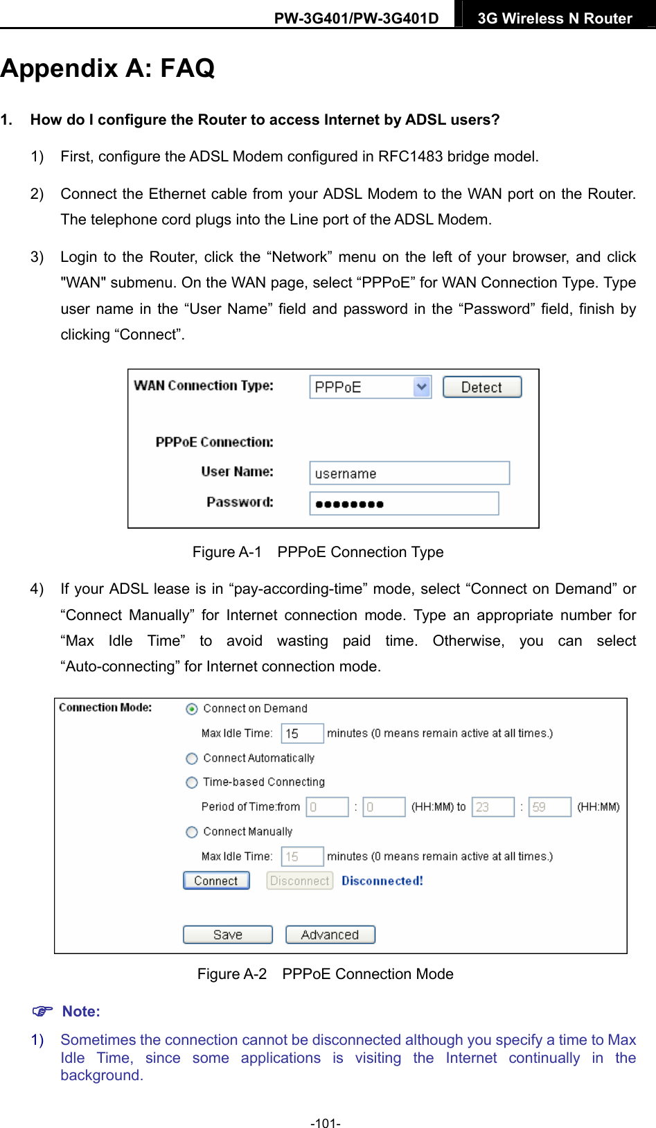 PW-3G401/PW-3G401D  3G Wireless N Router  Appendix A: FAQ 1.  How do I configure the Router to access Internet by ADSL users? 1)  First, configure the ADSL Modem configured in RFC1483 bridge model. 2)  Connect the Ethernet cable from your ADSL Modem to the WAN port on the Router. The telephone cord plugs into the Line port of the ADSL Modem. 3)  Login to the Router, click the &ldquo;Network&rdquo; menu on the left of your browser, and click "WAN" submenu. On the WAN page, select &ldquo;PPPoE&rdquo; for WAN Connection Type. Type user name in the &ldquo;User Name&rdquo; field and password in the &ldquo;Password&rdquo; field, finish by clicking &ldquo;Connect&rdquo;.  Figure A-1  PPPoE Connection Type 4)  If your ADSL lease is in &ldquo;pay-according-time&rdquo; mode, select &ldquo;Connect on Demand&rdquo; or &ldquo;Connect Manually&rdquo; for Internet connection mode. Type an appropriate number for &ldquo;Max Idle Time&rdquo; to avoid wasting paid time. Otherwise, you can select &ldquo;Auto-connecting&rdquo; for Internet connection mode.  Figure A-2  PPPoE Connection Mode  Note: 1)  Sometimes the connection cannot be disconnected although you specify a time to Max Idle Time, since some applications is visiting the Internet continually in the background. -101- 