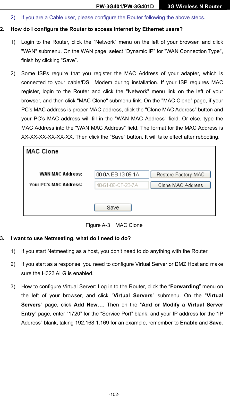 PW-3G401/PW-3G401D  3G Wireless N Router  2)  If you are a Cable user, please configure the Router following the above steps. 2.  How do I configure the Router to access Internet by Ethernet users? 1)  Login to the Router, click the &ldquo;Network&rdquo; menu on the left of your browser, and click "WAN" submenu. On the WAN page, select &ldquo;Dynamic IP&rdquo; for "WAN Connection Type", finish by clicking &ldquo;Save&rdquo;. 2)  Some ISPs require that you register the MAC Address of your adapter, which is connected to your cable/DSL Modem during installation. If your ISP requires MAC register, login to the Router and click the "Network" menu link on the left of your browser, and then click "MAC Clone" submenu link. On the "MAC Clone" page, if your PC&rsquo;s MAC address is proper MAC address, click the "Clone MAC Address" button and your PC&rsquo;s MAC address will fill in the "WAN MAC Address" field. Or else, type the MAC Address into the "WAN MAC Address" field. The format for the MAC Address is XX-XX-XX-XX-XX-XX. Then click the "Save" button. It will take effect after rebooting.  Figure A-3  MAC Clone 3.  I want to use Netmeeting, what do I need to do? 1)  If you start Netmeeting as a host, you don&rsquo;t need to do anything with the Router. 2)  If you start as a response, you need to configure Virtual Server or DMZ Host and make sure the H323 ALG is enabled. 3)  How to configure Virtual Server: Log in to the Router, click the &ldquo;Forwarding&rdquo; menu on the left of your browser, and click "Virtual Servers" submenu. On the "Virtual Servers" page, click Add New&hellip;. Then on the &ldquo;Add or Modify a Virtual Server Entry&rdquo; page, enter &ldquo;1720&rdquo; for the &ldquo;Service Port&rdquo; blank, and your IP address for the &ldquo;IP Address&rdquo; blank, taking 192.168.1.169 for an example, remember to Enable and Save.  -102- 