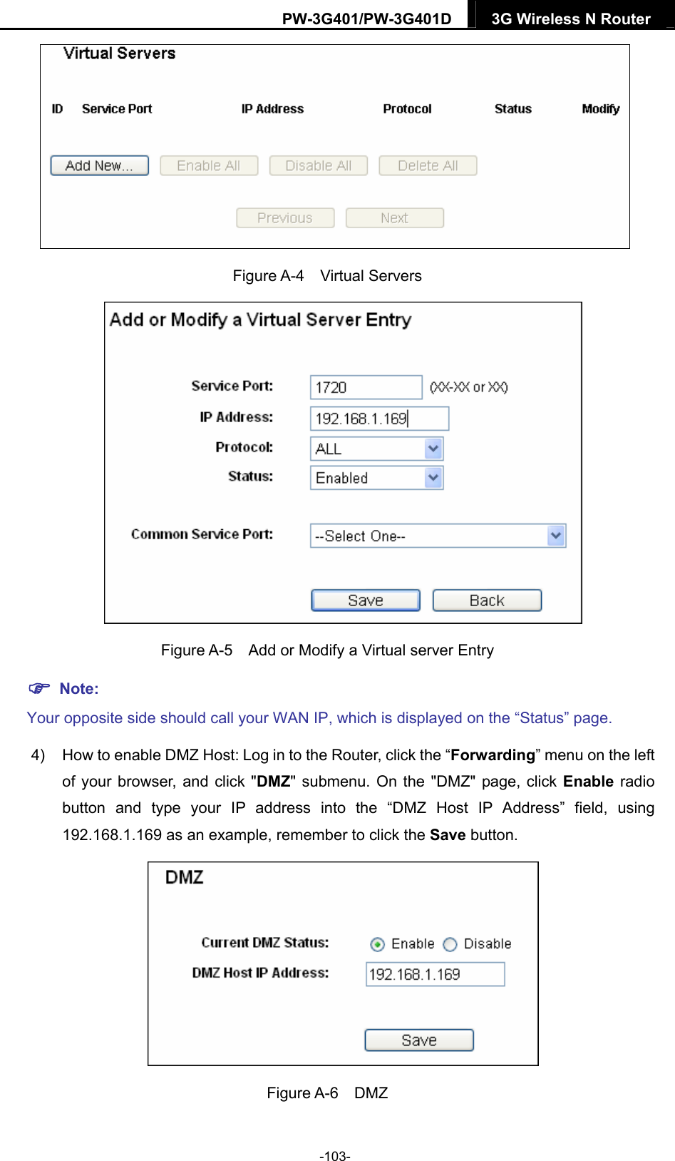 PW-3G401/PW-3G401D  3G Wireless N Router   Figure A-4  Virtual Servers  Figure A-5    Add or Modify a Virtual server Entry  Note: Your opposite side should call your WAN IP, which is displayed on the &ldquo;Status&rdquo; page. 4)  How to enable DMZ Host: Log in to the Router, click the &ldquo;Forwarding&rdquo; menu on the left of your browser, and click "DMZ" submenu. On the "DMZ" page, click Enable radio button and type your IP address into the &ldquo;DMZ Host IP Address&rdquo; field, using 192.168.1.169 as an example, remember to click the Save button.    Figure A-6  DMZ -103- 