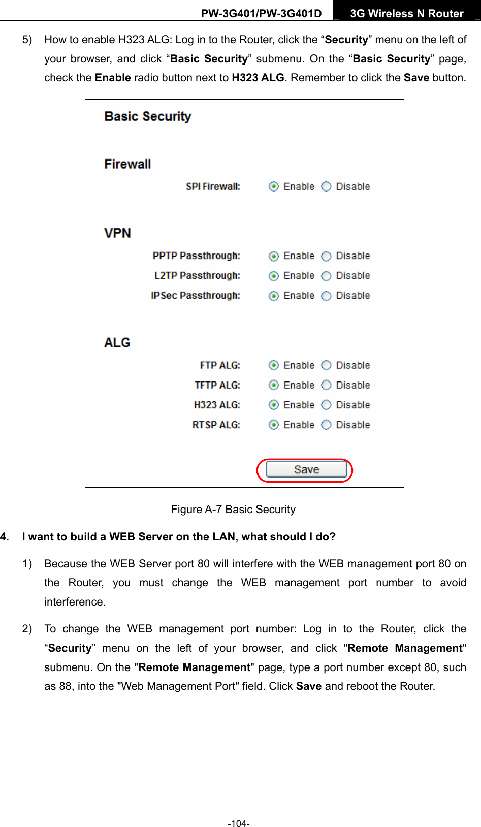 PW-3G401/PW-3G401D  3G Wireless N Router  5)  How to enable H323 ALG: Log in to the Router, click the &ldquo;Security&rdquo; menu on the left of your browser, and click &ldquo;Basic Security&rdquo; submenu. On the &ldquo;Basic Security&rdquo; page, check the Enable radio button next to H323 ALG. Remember to click the Save button.  Figure A-7 Basic Security 4.  I want to build a WEB Server on the LAN, what should I do? 1)  Because the WEB Server port 80 will interfere with the WEB management port 80 on the Router, you must change the WEB management port number to avoid interference. 2)  To change the WEB management port number: Log in to the Router, click the &ldquo;Security&rdquo; menu on the left of your browser, and click "Remote Management" submenu. On the "Remote Management" page, type a port number except 80, such as 88, into the "Web Management Port" field. Click Save and reboot the Router. -104- 