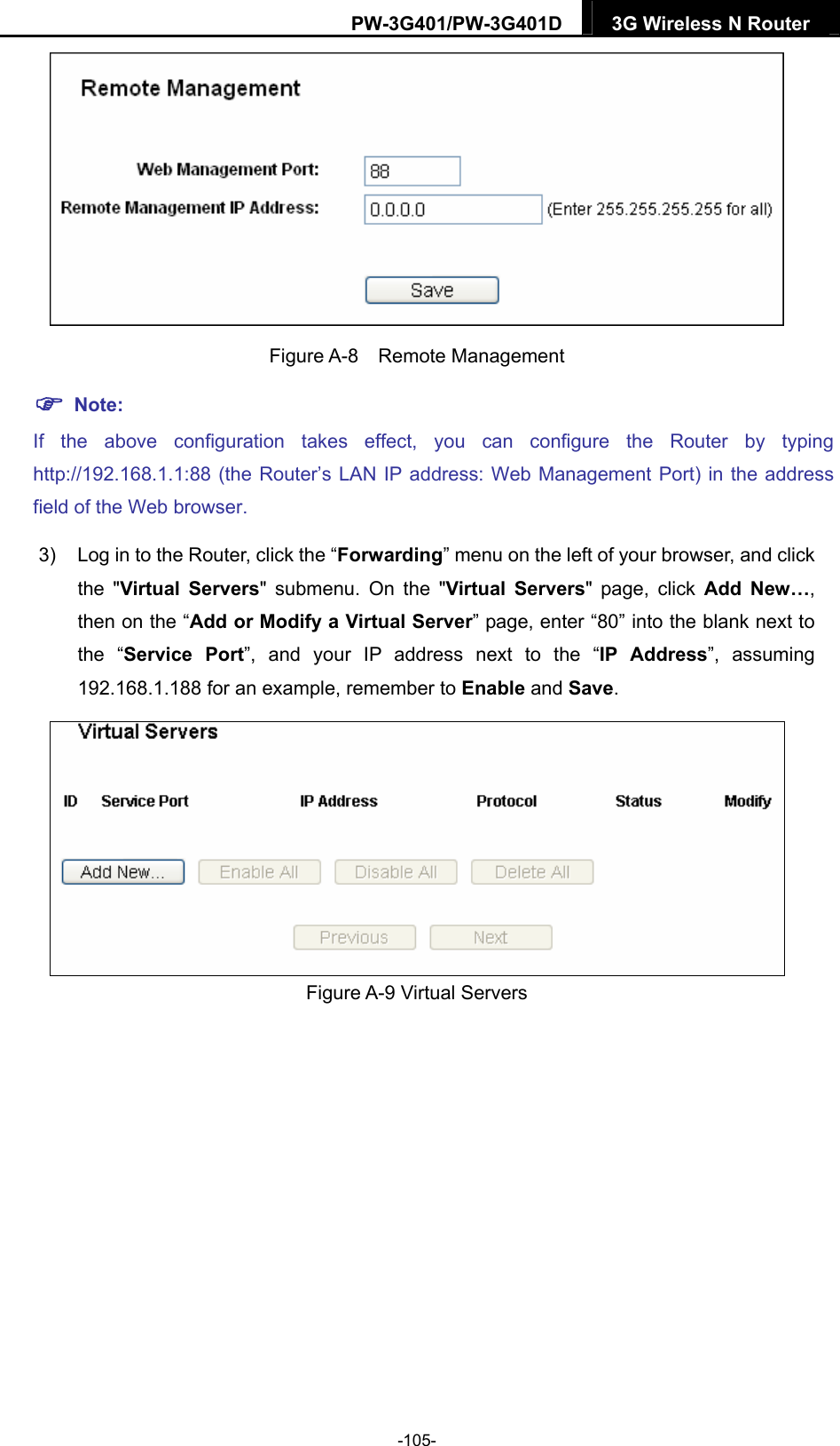 PW-3G401/PW-3G401D  3G Wireless N Router   Figure A-8  Remote Management  Note: If the above configuration takes effect, you can configure the Router by typing http://192.168.1.1:88 (the Router&rsquo;s LAN IP address: Web Management Port) in the address field of the Web browser. 3)  Log in to the Router, click the &ldquo;Forwarding&rdquo; menu on the left of your browser, and click the "Virtual Servers" submenu. On the "Virtual Servers" page, click Add New&hellip;, then on the &ldquo;Add or Modify a Virtual Server&rdquo; page, enter &ldquo;80&rdquo; into the blank next to the &ldquo;Service Port&rdquo;, and your IP address next to the &ldquo;IP Address&rdquo;, assuming 192.168.1.188 for an example, remember to Enable and Save.  Figure A-9 Virtual Servers -105- 