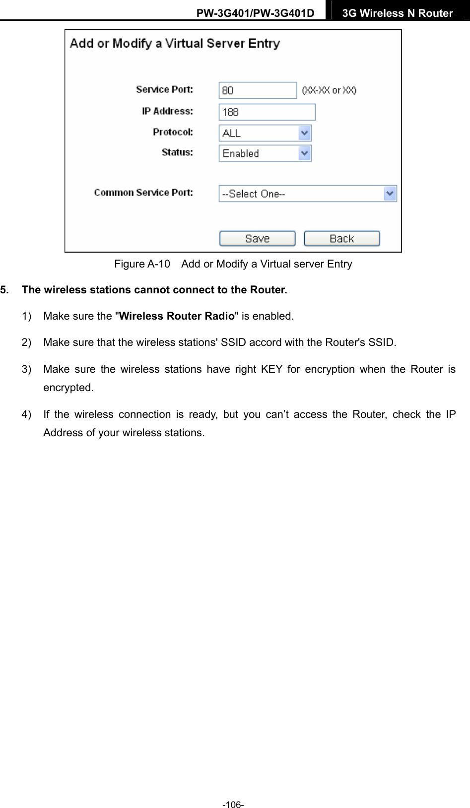 PW-3G401/PW-3G401D  3G Wireless N Router   Figure A-10    Add or Modify a Virtual server Entry 5.  The wireless stations cannot connect to the Router. 1)  Make sure the "Wireless Router Radio" is enabled. 2)  Make sure that the wireless stations' SSID accord with the Router's SSID. 3)  Make sure the wireless stations have right KEY for encryption when the Router is encrypted. 4)  If the wireless connection is ready, but you can&rsquo;t access the Router, check the IP Address of your wireless stations.  -106- 