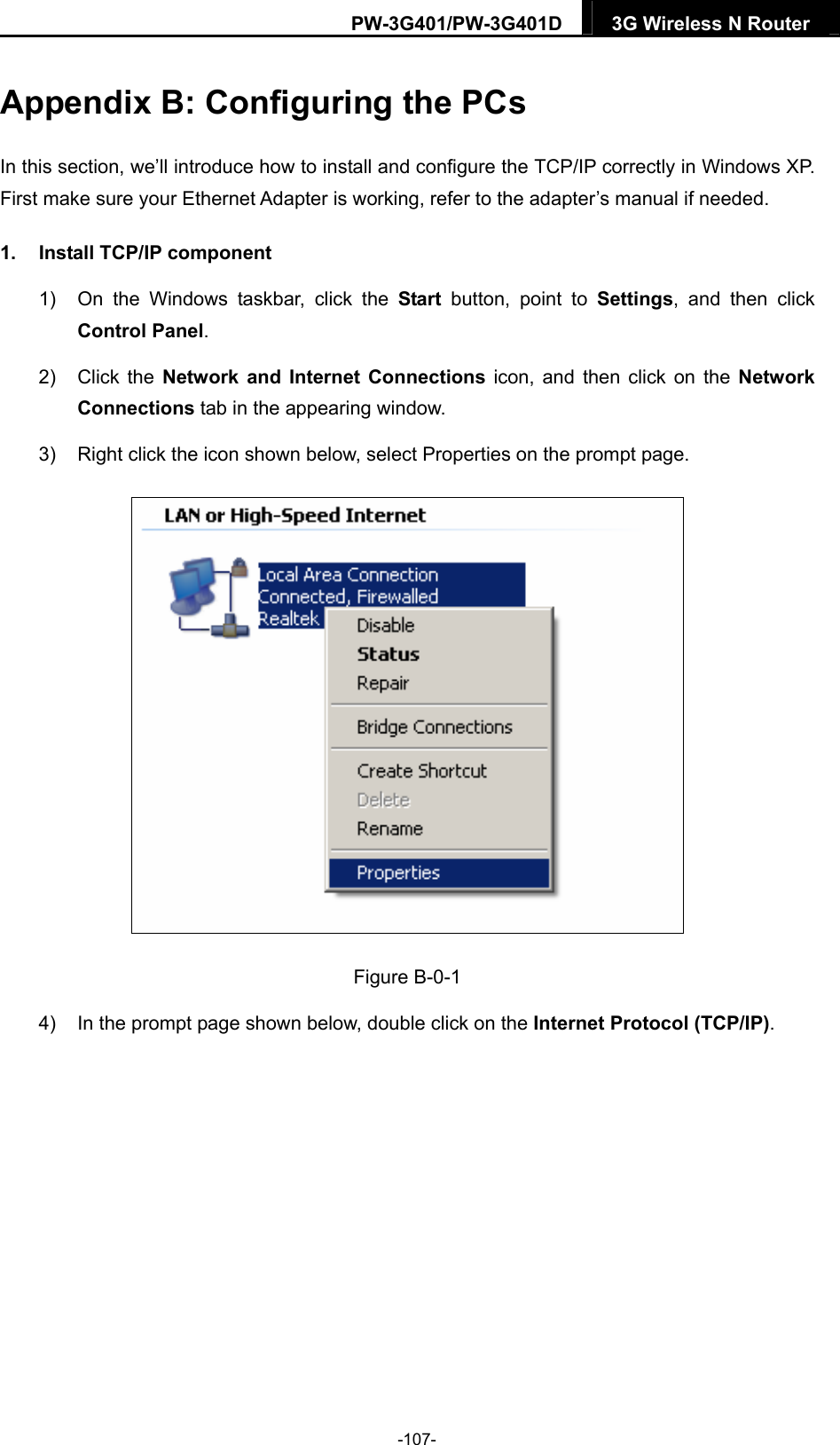 PW-3G401/PW-3G401D  3G Wireless N Router  Appendix B: Configuring the PCs In this section, we&rsquo;ll introduce how to install and configure the TCP/IP correctly in Windows XP. First make sure your Ethernet Adapter is working, refer to the adapter&rsquo;s manual if needed. 1.  Install TCP/IP component 1)  On the Windows taskbar, click the Start button, point to Settings, and then click Control Panel. 2) Click the Network and Internet Connections icon, and then click on the Network Connections tab in the appearing window. 3)  Right click the icon shown below, select Properties on the prompt page.  Figure B-0-1 4)  In the prompt page shown below, double click on the Internet Protocol (TCP/IP). -107- 