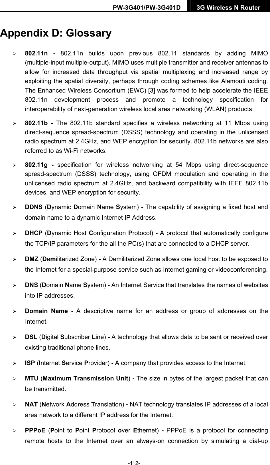 PW-3G401/PW-3G401D  3G Wireless N Router  Appendix D: Glossary  802.11n - 802.11n builds upon previous 802.11 standards by adding MIMO (multiple-input multiple-output). MIMO uses multiple transmitter and receiver antennas to allow for increased data throughput via spatial multiplexing and increased range by exploiting the spatial diversity, perhaps through coding schemes like Alamouti coding. The Enhanced Wireless Consortium (EWC) [3] was formed to help accelerate the IEEE 802.11n development process and promote a technology specification for interoperability of next-generation wireless local area networking (WLAN) products.  802.11b - The 802.11b standard specifies a wireless networking at 11 Mbps using direct-sequence spread-spectrum (DSSS) technology and operating in the unlicensed radio spectrum at 2.4GHz, and WEP encryption for security. 802.11b networks are also referred to as Wi-Fi networks.  802.11g - specification for wireless networking at 54 Mbps using direct-sequence spread-spectrum (DSSS) technology, using OFDM modulation and operating in the unlicensed radio spectrum at 2.4GHz, and backward compatibility with IEEE 802.11b devices, and WEP encryption for security.  DDNS (Dynamic Domain Name System) - The capability of assigning a fixed host and domain name to a dynamic Internet IP Address.    DHCP (Dynamic Host Configuration Protocol) - A protocol that automatically configure the TCP/IP parameters for the all the PC(s) that are connected to a DHCP server.  DMZ (Demilitarized Zone) - A Demilitarized Zone allows one local host to be exposed to the Internet for a special-purpose service such as Internet gaming or videoconferencing.  DNS (Domain Name System) - An Internet Service that translates the names of websites into IP addresses.  Domain Name - A descriptive name for an address or group of addresses on the Internet.   DSL (Digital Subscriber Line) - A technology that allows data to be sent or received over existing traditional phone lines.  ISP (Internet Service Provider) - A company that provides access to the Internet.  MTU (Maximum Transmission Unit) - The size in bytes of the largest packet that can be transmitted.  NAT (Network Address Translation) - NAT technology translates IP addresses of a local area network to a different IP address for the Internet.  PPPoE  (Point to Point  Protocol  over  Ethernet)  - PPPoE is a protocol for connecting remote hosts to the Internet over an always-on connection by simulating a dial-up -112- 