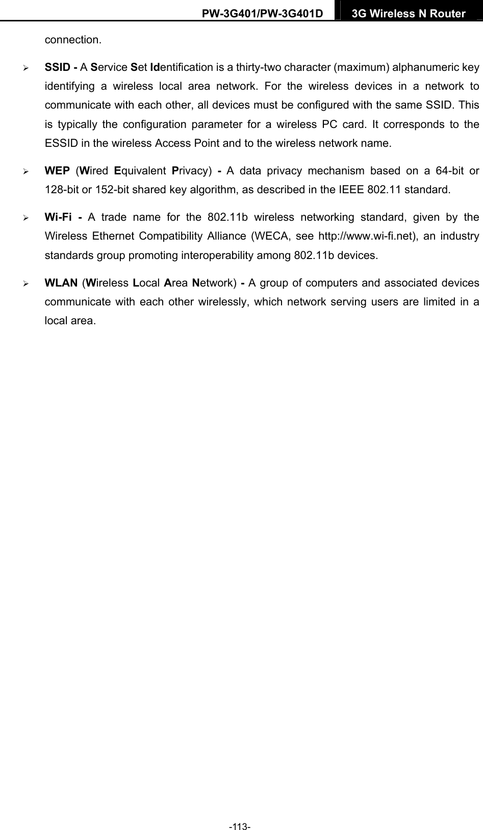 PW-3G401/PW-3G401D  3G Wireless N Router  connection.  SSID - A Service Set Identification is a thirty-two character (maximum) alphanumeric key identifying a wireless local area network. For the wireless devices in a network to communicate with each other, all devices must be configured with the same SSID. This is typically the configuration parameter for a wireless PC card. It corresponds to the ESSID in the wireless Access Point and to the wireless network name.    WEP  (Wired  Equivalent  Privacy)  - A data privacy mechanism based on a 64-bit or 128-bit or 152-bit shared key algorithm, as described in the IEEE 802.11 standard.    Wi-Fi - A trade name for the 802.11b wireless networking standard, given by the Wireless Ethernet Compatibility Alliance (WECA, see http://www.wi-fi.net), an industry standards group promoting interoperability among 802.11b devices.  WLAN (Wireless Local Area Network) - A group of computers and associated devices communicate with each other wirelessly, which network serving users are limited in a local area.  -113- 